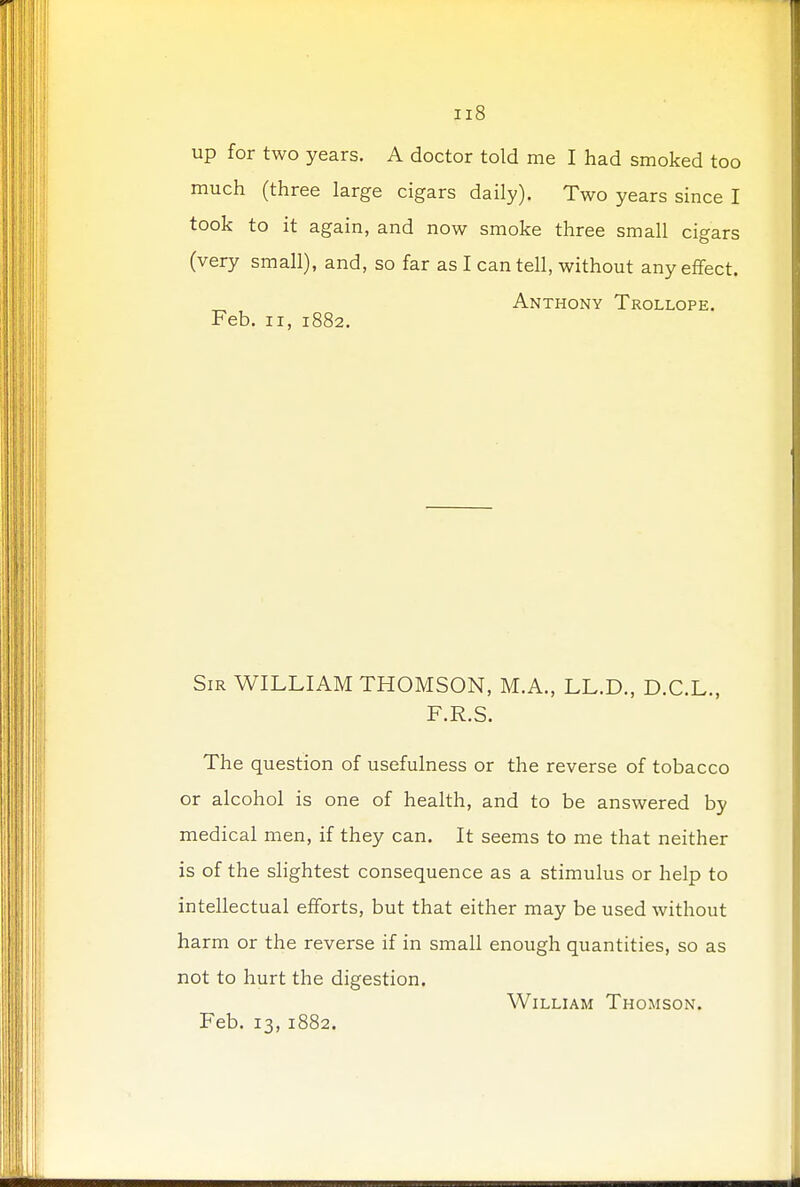 ;i8 up for two years. A doctor told me I had smoked too much (three large cigars daily). Two years since I took to it again, and now smoke three small cigars (very small), and, so far as I can tell, without any effect. Anthony Trollope. Feb. ii, 1882. Sir WILLIAM THOMSON, M.A., LL.D., D.C.L., F.R.S. The question of usefulness or the reverse of tobacco or alcohol is one of health, and to be answered by medical men, if they can. It seems to me that neither is of the slightest consequence as a stimulus or help to intellectual efforts, but that either may be used without harm or the reverse if in small enough quantities, so as not to hurt the digestion. William Thomson.