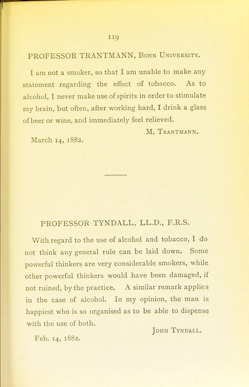 iig PROFESSOR TRANTMANN, Bonn University. I am not a smoker, so that I am unable to make any statement regarding the effect of tobacco. As to alcohol, I never make use of spirits in order to stimulate my brain, but often, after working hard, I drink a glass of beer or wine, and immediately feel relieved. M. Trantmann. March 14, 1882. PROFESSOR TYNDALL, LL.D., F.R.S. With regard to the use of alcohol and tobacco, I do not think any general rule can be laid down. Some powerful thinkers are very considerable smokers, while other powerful thinkers would have been damaged, if not ruined, by the practice. A similar remark applies in the case of alcohol. In my opinion, the man is happiest who is so organised as to be able to dispense with the use of both. John Tyndall.