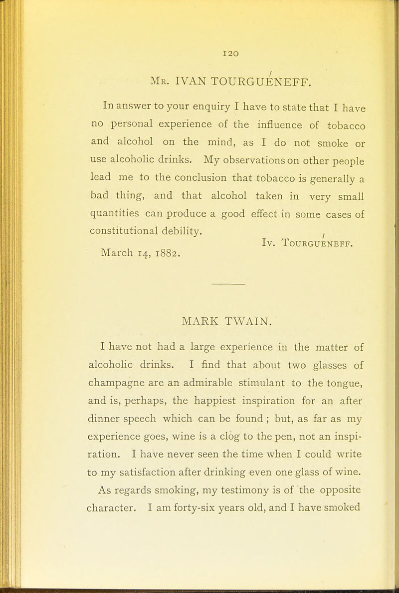 Mr. IVAN TOURGUENEFF. In answer to your enquiry I have to state that I have no personal experience of the influence of tobacco and alcohol on the mind, as I do not smoke or use alcoholic drinks. My observations on other people lead me to the conclusion that tobacco is generally a bad thing, and that alcohol taken in very small quantities can produce a good effect in some cases of constitutional debility. . Iv. TOURGUENEFF. March 14, 1882. MARK TWAIN. I have not had a large experience in the matter of alcoholic drinks. I find that about two glasses of champagne are an admirable stimulant to the tongue, and is, perhaps, the happiest inspiration for an after dinner speech which can be found ; but, as far as my experience goes, wine is a clog to the pen, not an inspi- ration. I have never seen the time when I could write to my satisfaction after drinking even one glass of wine. As regards smoking, my testimony is of the opposite character. I am forty-six years old, and I have smoked
