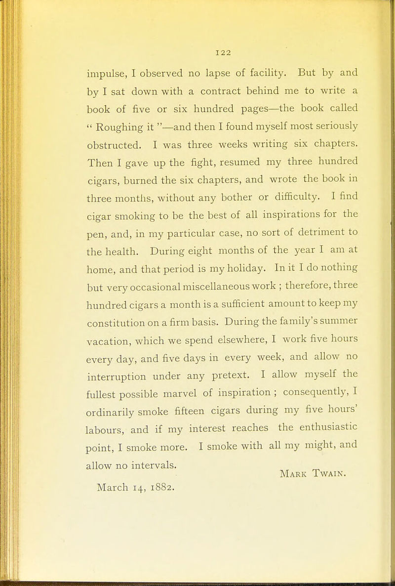 impulse, I observed no lapse of facility. But by and by I sat down with a contract behind me to write a book of five or six hundred pages—the book called  Roughing it —and then I found myself most seriously obstructed. I was three weeks writing six chapters. Then I gave up the fight, resumed my three hundred cigars, burned the six chapters, and wrote the book in three months, without any bother or difficulty. I find cigar smoking to be the best of all inspirations for the pen, and, in my particular case, no sort of detriment to the health. During eight months of the year I am at home, and that period is my holiday. In it I do nothing but very occasional miscellaneous work ; therefore, three hundred cigars a month is a sufficient amount to keep my constitution on a firm basis. During the family's summer vacation, which we spend elsewhere, I work five hours every day, and five days in every week, and allow no interruption under any pretext. I allow myself the fullest possible marvel of inspiration ; consequently, I ordinarily smoke fifteen cigars during my five hours' labours, and if my interest reaches the enthusiastic point, I smoke more. I smoke with all my might, and allow no intervals. Mark Twain. March 14, 1882.