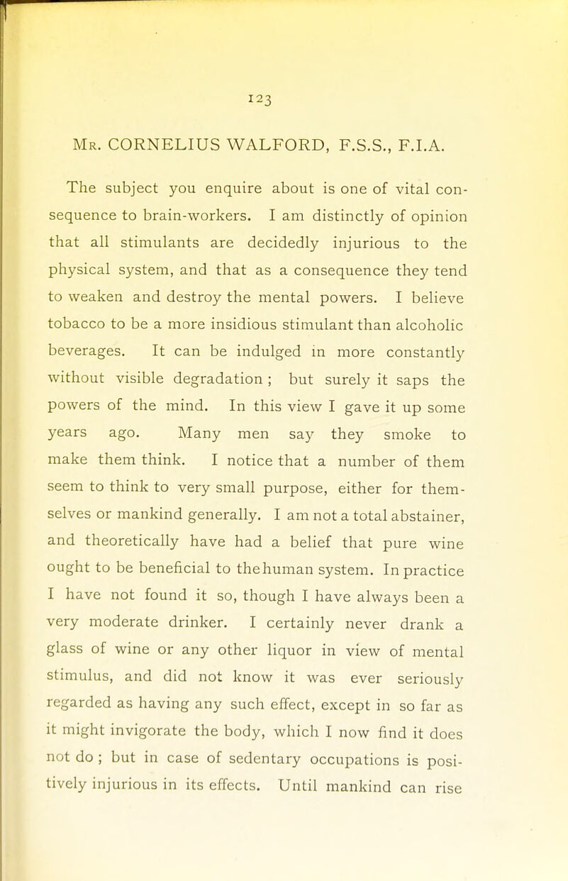 Mr. CORNELIUS WALFORD, F.S.S., F.LA. The subject you enquire about is one of vital con- sequence to brain-workers. I am distinctly of opinion that all stimulants are decidedly injurious to the physical system, and that as a consequence they tend to weaken and destroy the mental powers. I believe tobacco to be a more insidious stimulant than alcoholic beverages. It can be indulged in more constantly without visible degradation ; but surely it saps the powers of the mind. In this view I gave it up some years ago. Many men say they smoke to make them think. I notice that a number of them seem to think to very small purpose, either for them- selves or mankind generally. I am not a total abstainer, and theoretically have had a belief that pure wine ought to be beneficial to the human system. In practice I have not found it so, though I have always been a very moderate drinker. I certainly never drank a glass of wine or any other liquor in view of mental stimulus, and did not know it was ever seriously regarded as having any such effect, except in so far as it might invigorate the body, which I now find it does not do ; but in case of sedentary occupations is posi- tively injurious in its effects. Until mankind can rise