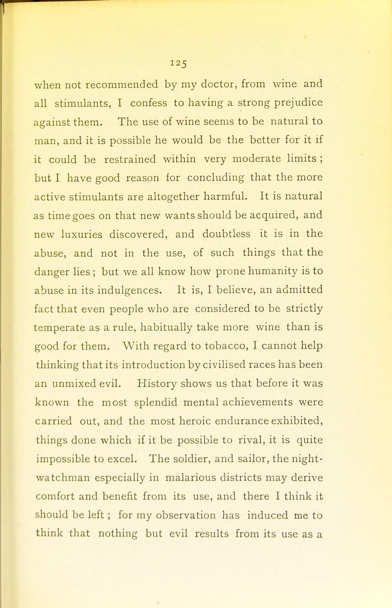 when not recommended by my doctor, from wine and all stimulants, I confess to having a strong prejudice against them. The use of wine seems to be natural to man, and it is possible he would be the better for it if it could be restrained within very moderate limits ; but I have good reason for concluding that the more active stimulants are altogether harmful. It is natural as time goes on that new wants should be acquired, and new luxuries discovered, and doubtless it is in the abuse, and not in the use, of such things that the danger lies ; but we all know how prone humanity is to abuse in its indulgences. It is, I believe, an admitted fact that even people who are considered to be strictly temperate as a rule, habitually take more wine than is good for them. With regard to tobacco, I cannot help thinking that its introduction by civilised races has been an unmixed evil. History shows us that before it was known the most splendid mental achievements were carried out, and the most heroic endurance exhibited, things done which if it be possible to rival, it is quite impossible to excel. The soldier, and sailor, the night- watchman especially in malarious districts may derive comfort and benefit from its use, and there I think it should be left; for my observation has induced me to think that nothing but evil results from its use as a