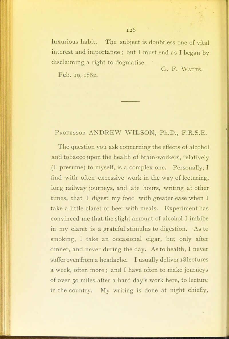 luxurious habit. The subject is doubtless one of vital interest and importance; but I must end as I began by- disclaiming a right to dogmatise. G. F. Watts. Feb. 19, 1882. Professor ANDREW WILSON, Ph.D., F.R.S.E. The question you ask concerning the effects of alcohol and tobacco upon the health of brain-workers, relatively (I presume) to myself, is a complex one. Personally, I find with often excessive work in the way of lecturing, long railway journeys, and late hours, writing at other times, that I digest my food with greater ease when I take a little claret or beer with meals. Experiment has convinced me that the slight amount of alcohol I imbibe in my claret is a grateful stimulus to digestion. As to smoking, I take an occasional cigar, but only after dinner, and never during the day. As to health, I never suffer even from a headache. I usually deliver 18 lectures a week, often more ; and I have often to make journeys of over 50 miles after a hard day's work here, to lecture in the country. My writing is done at night chief!}',