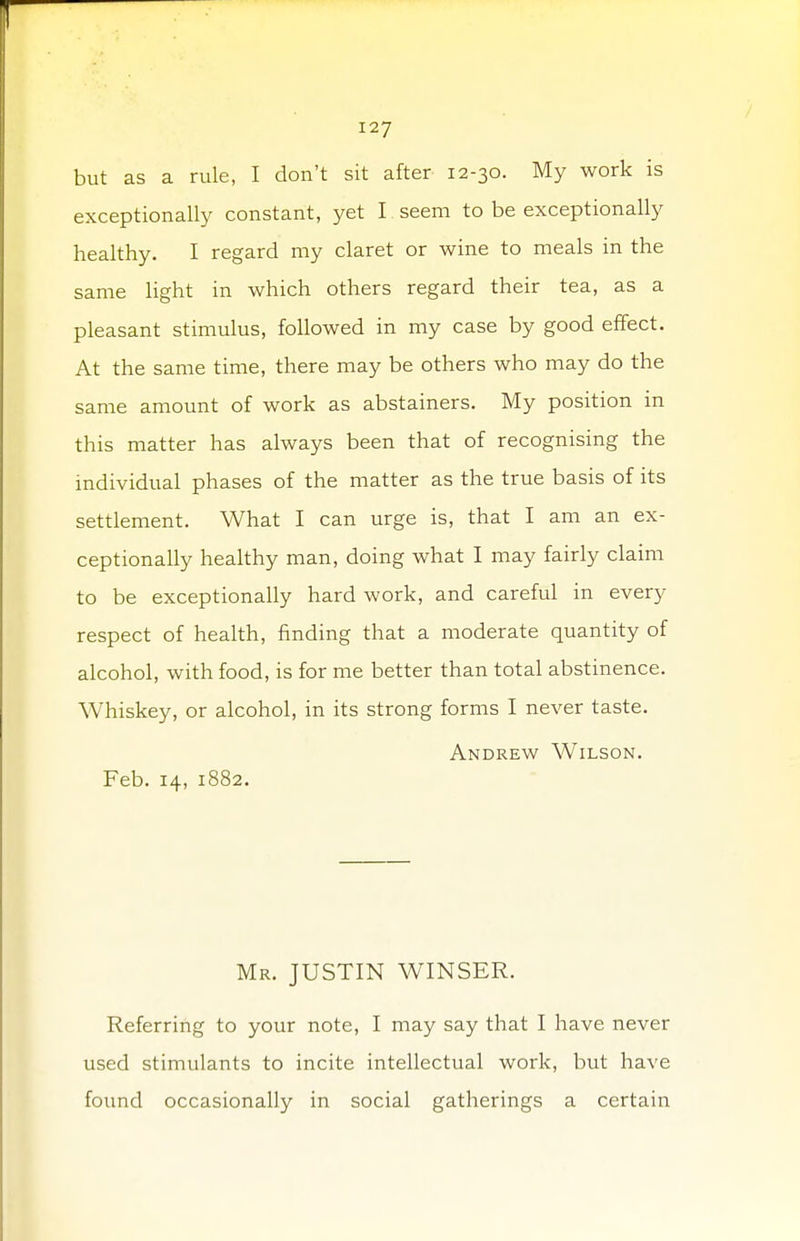 but as a rule, I don't sit after 12-30. My work is exceptionally constant, yet I seem to be exceptionally healthy. I regard my claret or wine to meals in the same light in which others regard their tea, as a pleasant stimulus, followed in my case by good effect. At the same time, there may be others who may do the same amount of work as abstainers. My position in this matter has always been that of recognising the individual phases of the matter as the true basis of its settlement. What I can urge is, that I am an ex- ceptionally healthy man, doing what I may fairly claim to be exceptionally hard work, and careful in every respect of health, finding that a moderate quantity of alcohol, with food, is for me better than total abstinence. Whiskey, or alcohol, in its strong forms I never taste. Andrew Wilson. Feb. 14, 1882. Mr. JUSTIN WINSER. Referring to your note, I may say that I have never used stimulants to incite intellectual work, but have found occasionally in social gatherings a certain