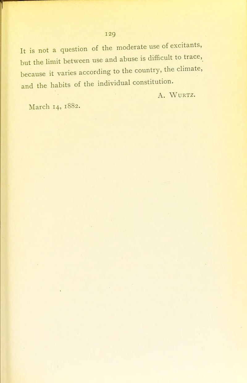 I2g It is not a question of the moderate use of excitants, but the limit between use and abuse is difficult to trace, because it varies according to the country, the climate, and the habits of the individual constitution. A. Wurtz. March 14, 1882.