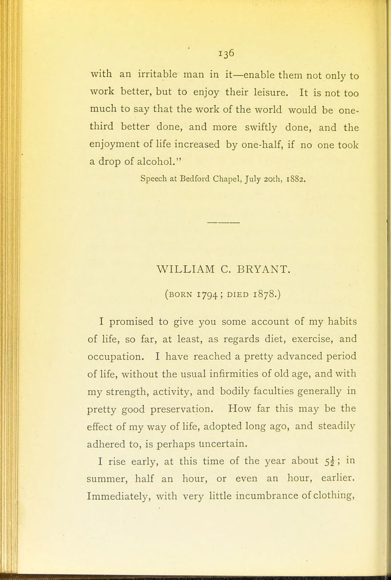 with an irritable man in it—enable them not only to work better, but to enjoy their leisure. It is not too much to say that the work of the world would be one- third better done, and more swiftly done, and the enjoyment of life increased by one-half, if no one took a drop of alcohol. Speech at Bedford Chapel, July 20th, 1882. WILLIAM C. BRYANT. (BORN 1794; DIED 1878.) I promised to give you some account of my habits of life, so far, at least, as regards diet, exercise, and occupation. I have reached a pretty advanced period of life, without the usual infirmities of old age, and with my strength, activity, and bodily faculties generally in pretty good preservation. How far this may be the effect of my way of life, adopted long ago, and steadily adhered to, is perhaps Uncertain. I rise early, at this time of the year about 5! ; in summer, half an hour, or even an hour, earlier. Immediately, with very little incumbrance of clothing,