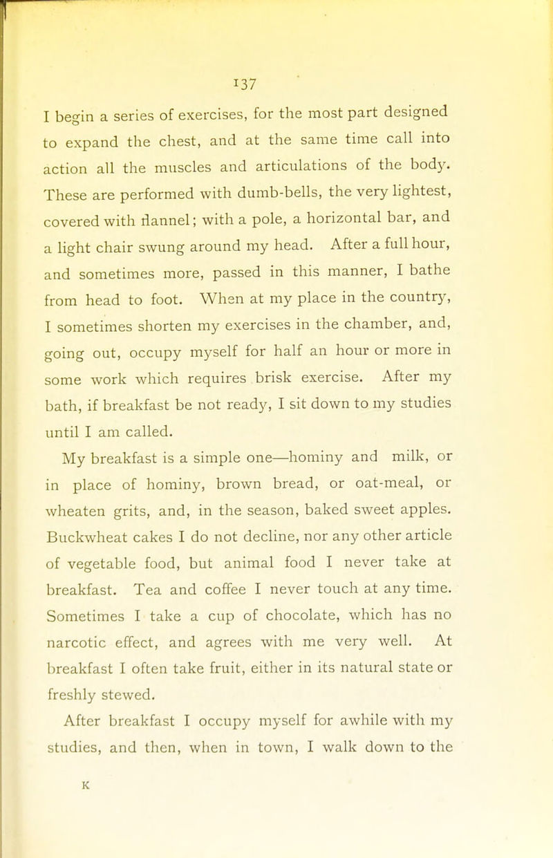 I begin a series of exercises, for the most part designed to expand the chest, and at the same time call into action all the muscles and articulations of the bod)'. These are performed with dumb-bells, the very lightest, covered with flannel; with a pole, a horizontal bar, and a light chair swung around my head. After a full hour, and sometimes more, passed in this manner, I bathe from head to foot. When at my place in the country, I sometimes shorten my exercises in the chamber, and, going out, occupy myself for half an hour or more in some work which requires brisk exercise. After my bath, if breakfast be not ready, I sit down to my studies until I am called. My breakfast is a simple one—hominy and milk, or in place of hominy, brown bread, or oat-meal, or wheaten grits, and, in the season, baked sweet apples. Buckwheat cakes I do not decline, nor any other article of vegetable food, but animal food I never take at breakfast. Tea and coffee I never touch at any time. Sometimes I take a cup of chocolate, which has no narcotic effect, and agrees with me very well. At breakfast I often take fruit, either in its natural state or freshly stewed. After breakfast I occupy myself for awhile with my studies, and then, when in town, I walk down to the K
