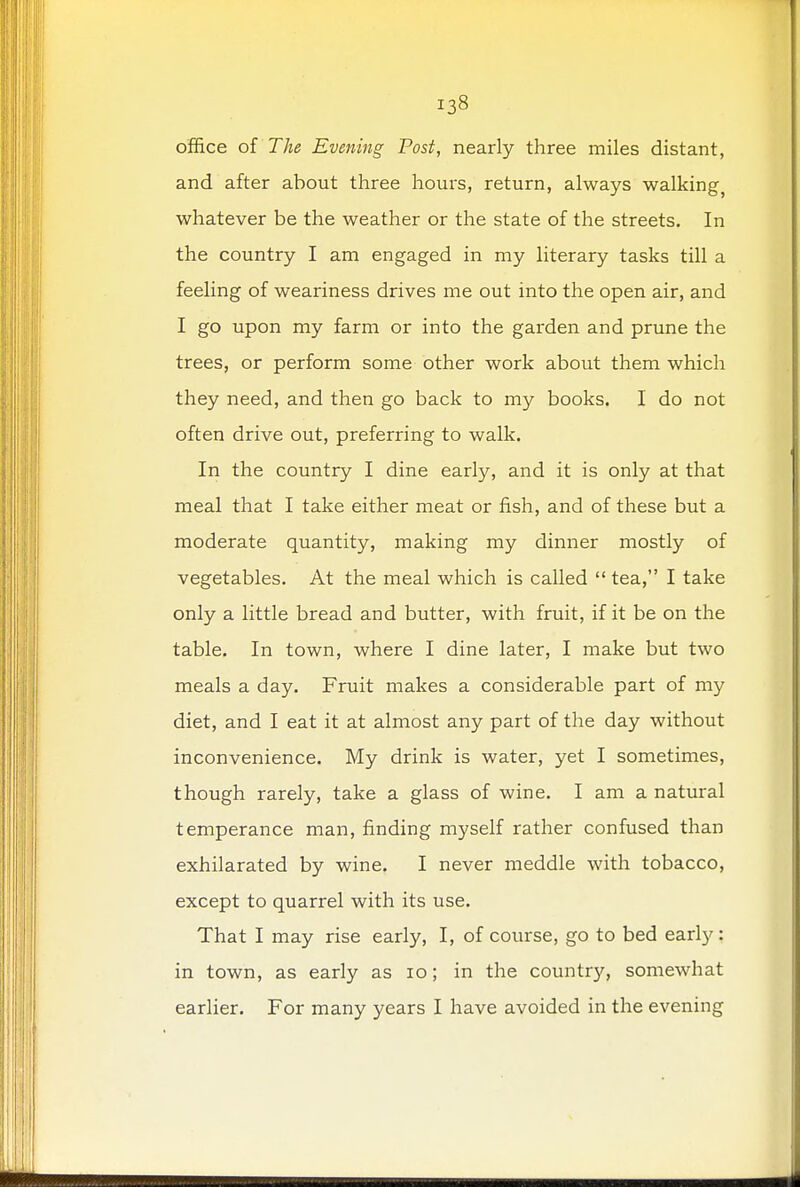 office of The Evening Post, nearly three miles distant, and after about three houis, return, always walking} whatever be the weather or the state of the streets. In the country I am engaged in my literary tasks till a feeling of weariness drives me out into the open air, and I go upon my farm or into the garden and prune the trees, or perform some other work about them which they need, and then go back to my books. I do not often drive out, preferring to walk. In the country I dine early, and it is only at that meal that I take either meat or fish, and of these but a moderate quantity, making my dinner mostly of vegetables. At the meal which is called  tea, I take only a little bread and butter, with fruit, if it be on the table. In town, where I dine later, I make but two meals a day. Fruit makes a considerable part of my diet, and I eat it at almost any part of the day without inconvenience. My drink is water, yet I sometimes, though rarely, take a glass of wine. I am a natural temperance man, finding myself rather confused than exhilarated by wine. I never meddle with tobacco, except to quarrel with its use. That I may rise early, I, of course, go to bed early: in town, as early as 10; in the country, somewhat earlier. For many years I have avoided in the evening