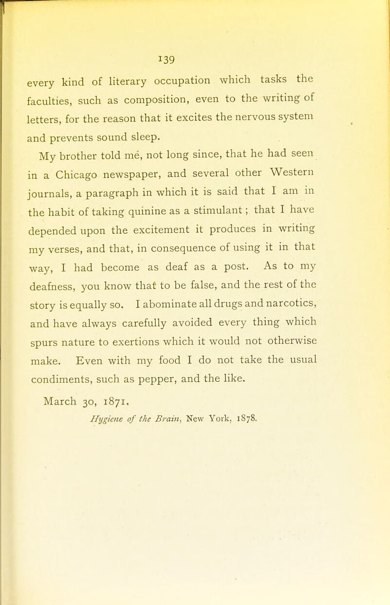 every kind of literary occupation which tasks the faculties, such as composition, even to the writing of letters, for the reason that it excites the nervous system and prevents sound sleep. My brother told me, not long since, that he had seen in a Chicago newspaper, and several other Western journals, a paragraph in which it is said that I am in the habit of taking quinine as a stimulant; that I have depended upon the excitement it produces in writing my verses, and that, in consequence of using it in that way, I had become as deaf as a post. As to my deafness, you know that to be false, and the rest of the story is equally so. I abominate all drugs and narcotics, and have always carefully avoided every thing which spurs nature to exertions which it would not otherwise make. Even with my food I do not take the usual condiments, such as pepper, and the like. March 30, 1871. Hygiene of the Brain, New York, 1878.
