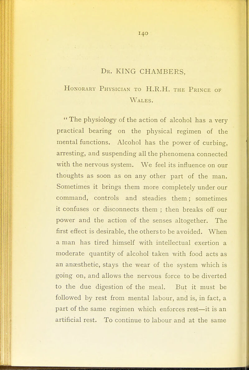 Dr. KING CHAMBERS, Honorary Physician to H.R.H. the Prince of Wales.  The physiology of the action of alcohol has a very practical bearing on the physical regimen of the mental functions. Alcohol has the power of curbing, arresting, and suspending all the phenomena connected with the nervous system. We feel its influence on our thoughts as soon as on any other part of the man. Sometimes it brings them more completely under our command, controls and steadies them; sometimes it confuses or disconnects them ; then breaks off our power and the action of the senses altogether. The first effect is desirable, the others to be avoided. When a man has tired himself with intellectual exertion a moderate quantity of alcohol taken with food acts as an anaesthetic, stays the wear of the system which is going on, and allows the nervous force to be diverted to the due digestion of the meal. But it must be followed by rest from mental labour, and is, in fact, a part of the same regimen which enforces rest—it is an artificial rest. To continue to labour and at the same