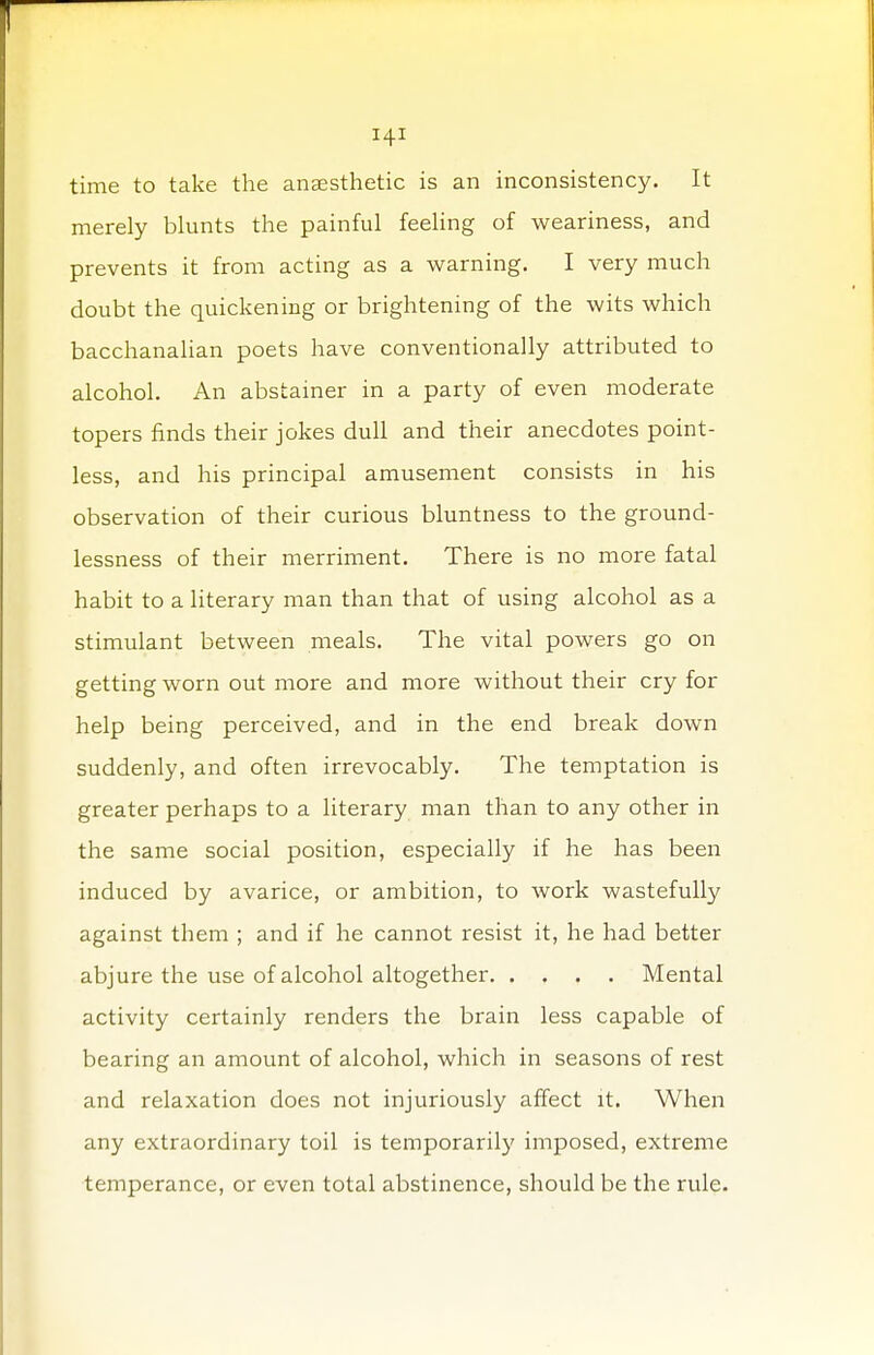 time to take the anaesthetic is an inconsistency. It merely blunts the painful feeling of weariness, and prevents it from acting as a warning. I very much doubt the quickening or brightening of the wits which bacchanalian poets have conventionally attributed to alcohol. An abstainer in a party of even moderate topers finds their jokes dull and their anecdotes point- less, and his principal amusement consists in his observation of their curious bluntness to the ground- lessness of their merriment. There is no more fatal habit to a literary man than that of using alcohol as a stimulant between meals. The vital powers go on getting worn out more and more without their cry for help being perceived, and in the end break down suddenly, and often irrevocably. The temptation is greater perhaps to a literary man than to any other in the same social position, especially if he has been induced by avarice, or ambition, to work wastefully against them ; and if he cannot resist it, he had better abjure the use of alcohol altogether Mental activity certainly renders the brain less capable of bearing an amount of alcohol, which in seasons of rest and relaxation does not injuriously affect it. When any extraordinary toil is temporarily imposed, extreme temperance, or even total abstinence, should be the rule.