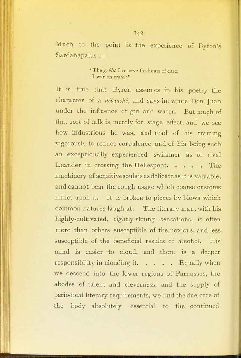 Much to the point is the experience of Byron's Sardanapalus :— ': The goblet I reserve for hours of ease. I war on water. It is true that Byron assumes in his poetry the character of a debauche, and says he wrote Don Juan under the influence of gin and water. But much of that sort of talk is merely for stage effect, and we see how industrious he was, and read of his training vigorously to reduce corpulence, and of his being such an exceptionally experienced swimmer as to rival Leander in crossing the Hellespont The machinery of sensitive souls is as delicate as it is valuable, and cannot bear the rough usage which coarse customs inflict upon it. It is broken to pieces by blows which common natures laugh at. The literary man, with his highly-cultivated, tightly-strung sensations, is often more than others susceptible of the noxious, and less susceptible of the beneficial results of alcohol. His mind is easier to cloud, and there is a deeper responsibility in clouding it Equally when we descend into the lower regions of Parnassus, the abodes of talent and cleverness, and the supply of periodical literary requirements, we find the due care of the body absolutely essential to the continued