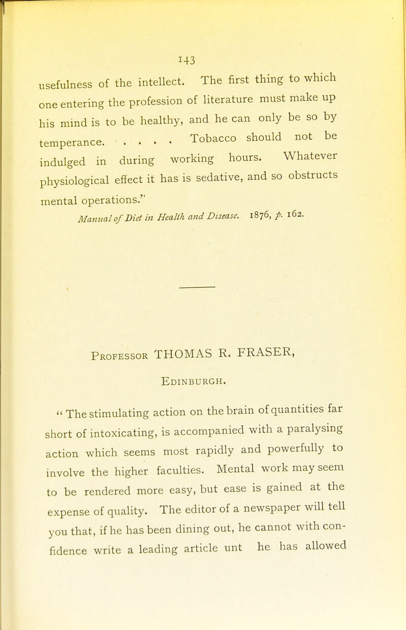 H3 usefulness of the intellect. The first thing to which one entering the profession of literature must make up his mind is to be healthy, and he can only be so by temperance Tobacco should not be indulged in during working hours. Whatever physiological effect it has is sedative, and so obstructs mental operations. Manual of Bid in Health and Disease. 1876, p. 162. Professor THOMAS R. FRASER, Edinburgh.  The stimulating action on the brain of quantities far short of intoxicating, is accompanied with a paralysing action which seems most rapidly and powerfully to involve the higher faculties. Mental work may seem to be rendered more easy, but ease is gained at the expense of quality. The editor of a newspaper will tell you that, if he has been dining out, he cannot with con- fidence write a leading article unt he has allowed
