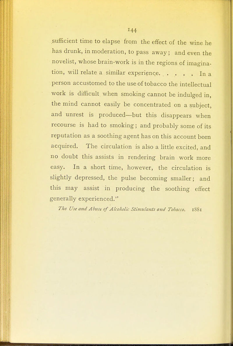 sufficient time to elapse from the effect of the wine he has drunk, in moderation, to pass away ; and even the novelist, whose brain-work is in the regions of imagina- tion, will relate a similar experience In a person accustomed to the use of tobacco the intellectual work is difficult when smoking cannot be indulged in, the mind cannot easily be concentrated on a subject, and unrest is produced—but this disappears when recourse is had to smoking ; and probably some of its reputation as a soothing agent has on this account been acquired. The circulation is also a little excited, and no doubt this assists in rendering brain work more easy. In a short time, however, the circulation is slightly depressed, the pulse becoming smaller; and this may assist in producing the soothing effect generally experienced. The Use and Abuse of Alcoholic Stimulants and Tobacco. iSSl