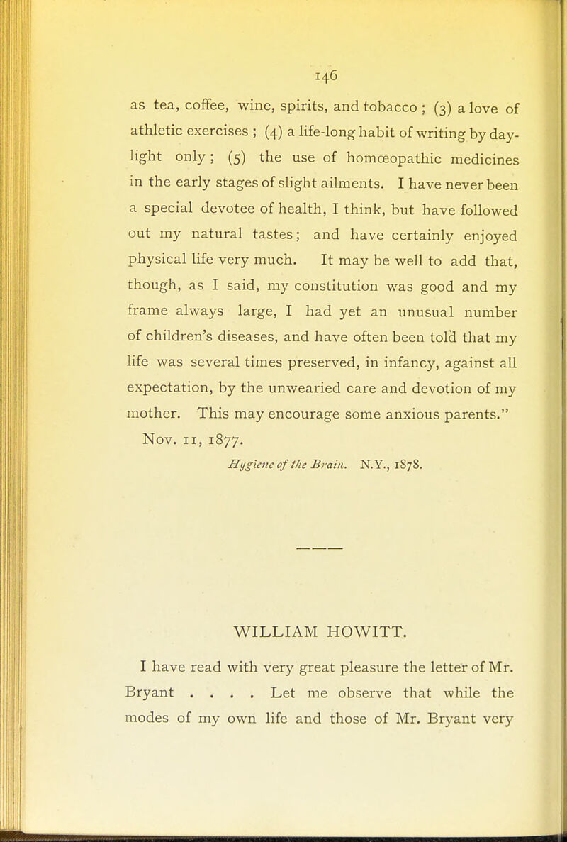 as tea, coffee, wine, spirits, and tobacco ; (3) a love of athletic exercises ; (4) a life-long habit of writing by day- light only; (5) the use of homoeopathic medicines in the early stages of slight ailments. I have never been a special devotee of health, I think, but have followed out my natural tastes; and have certainly enjoyed physical life very much. It may be well to add that, though, as I said, my constitution was good and my frame always large, I had yet an unusual number of children's diseases, and have often been told that my life was several times preserved, in infancy, against all expectation, by the unwearied care and devotion of my mother. This may encourage some anxious parents. Nov. 11, 1877. Hygiene of the Brain. N.Y., 1878. WILLIAM HOWITT. I have read with very great pleasure the letter of Mr. Bryant .... Let me observe that while the modes of my own life and those of Mr. Bryant very