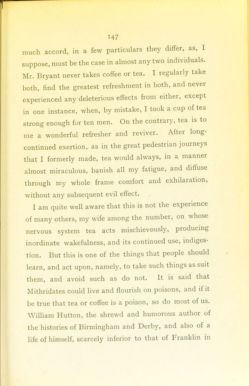 H7 much accord, in a few particulars they differ, as, I suppose, must be the case in almost any two individuals. Mr. Bryant never takes coffee or tea. I regularly take both, find the greatest refreshment in both, and never experienced any deleterious effects from either, except in one instance, when, by mistake, I took a cup of tea strong enough for ten men. On the contrary, tea is to me a wonderful refresher and reviver. After long- continued exertion, as in the great pedestrian journeys that I formerly made, tea would always, in a manner almost miraculous, banish all my fatigue, and diffuse through my whole frame comfort and exhilaration, without any subsequent evil effect. I am quite well aware that this is not the experience of many others, my wife among the number, on whose nervous system tea acts mischievously, producing inordinate wakefulness, and its continued use, indiges- tion. But this is one of the things that people should learn, and act upon, namely, to take such things as suit them, and avoid such as do not. It is said that Mithridates could live and flourish on poisons, and if it be true that tea or coffee is a poison, so do most of us. William Hutton, the shrewd and humorous author of the histories of Birmingham and Derby, and also of a life of himself, scarcely inferior to that of Franklin in