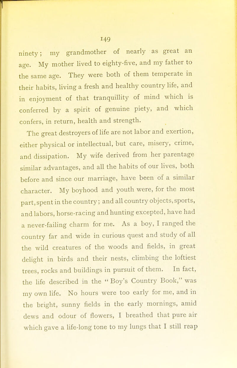 ninety; my grandmother of nearly as great an age. My mother lived to eighty-five, and my father to the same age. They were both of them temperate in their habits, living a fresh and healthy country life, and in enjoyment of that tranquillity of mind which is conferred by a spirit of genuine piety, and which confers, in return, health and strength. The great destroyers of life are not labor and exertion, either physical or intellectual, but care, misery, crime, and dissipation. My wife derived from her parentage similar advantages, and all the habits of our lives, both before and since our marriage, have been of a similar character. My boyhood and youth were, for the most part, spent in the country; and all country objects, sports, and labors, horse-racing and hunting excepted, have had a never-failing charm for me. As a boy, I ranged the country far and wide in curious quest and study of all the wild creatures of the woods and fields, in great delight in birds and their nests, climbing the loftiest trees, rocks and buildings in pursuit of them. In fact, the life described in the  Boy's Country Book, was my own life. No hours were too early for me, and in the bright, sunny fields in the early mornings, amid dews and odour of flowers, I breathed that pure air which gave a life-long tone to my lungs that I still reap
