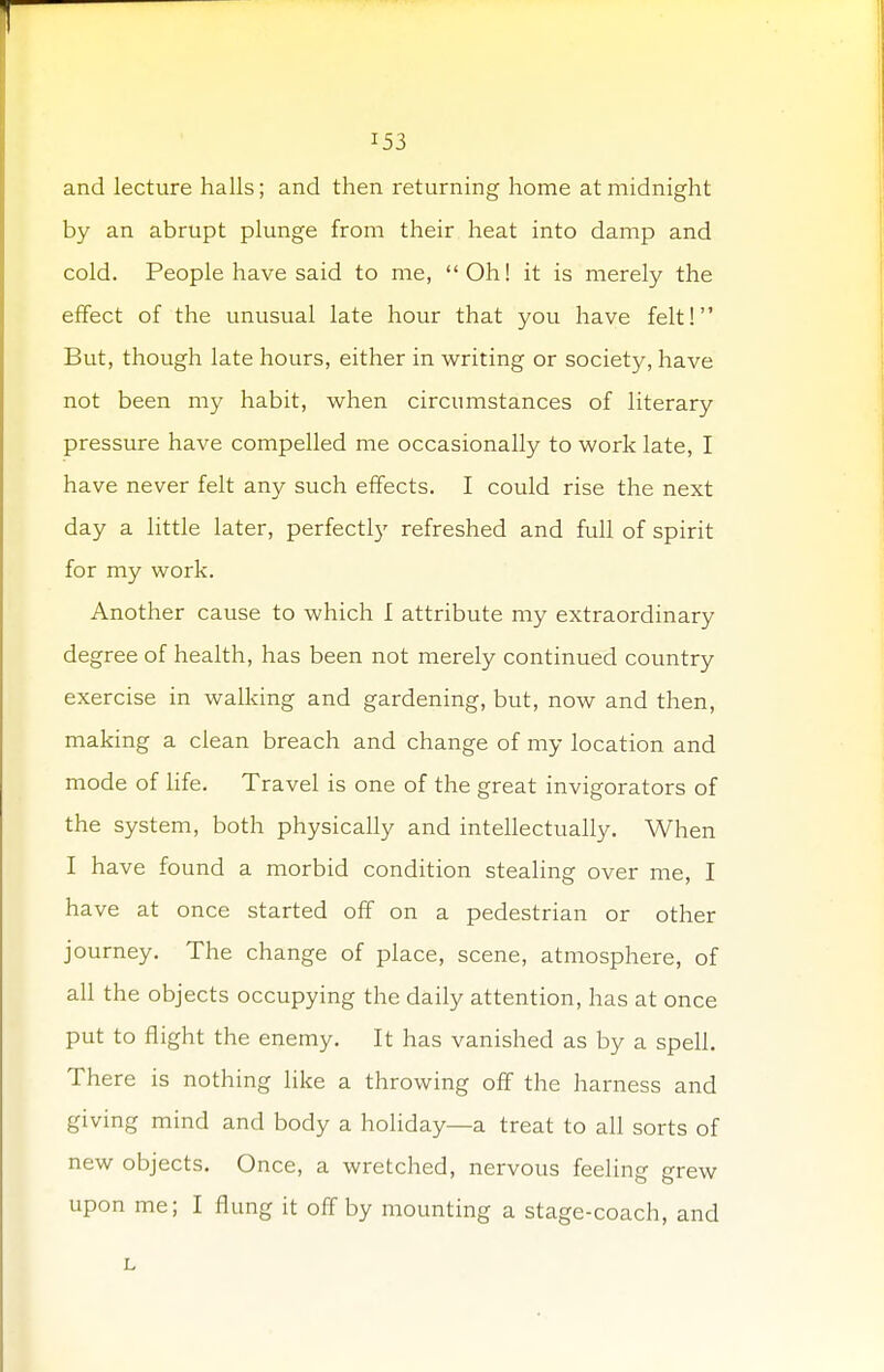and lecture halls; and then returning home at midnight by an abrupt plunge from their heat into damp and cold. People have said to me, Oh! it is merely the effect of the unusual late hour that you have felt! But, though late hours, either in writing or society, have not been my habit, when circumstances of literary pressure have compelled me occasionally to work late, I have never felt any such effects. I could rise the next day a little later, perfectly refreshed and full of spirit for my work. Another cause to which I attribute my extraordinary degree of health, has been not merely continued country exercise in walking and gardening, but, now and then, making a clean breach and change of my location and mode of life. Travel is one of the great invigorators of the system, both physically and intellectually. When I have found a morbid condition stealing over me, I have at once started off on a pedestrian or other journey. The change of place, scene, atmosphere, of all the objects occupying the daily attention, has at once put to flight the enemy. It has vanished as by a spell. There is nothing like a throwing off the harness and giving mind and body a holiday—a treat to all sorts of new objects. Once, a wretched, nervous feeling grew upon me; I flung it off by mounting a stage-coach, and L