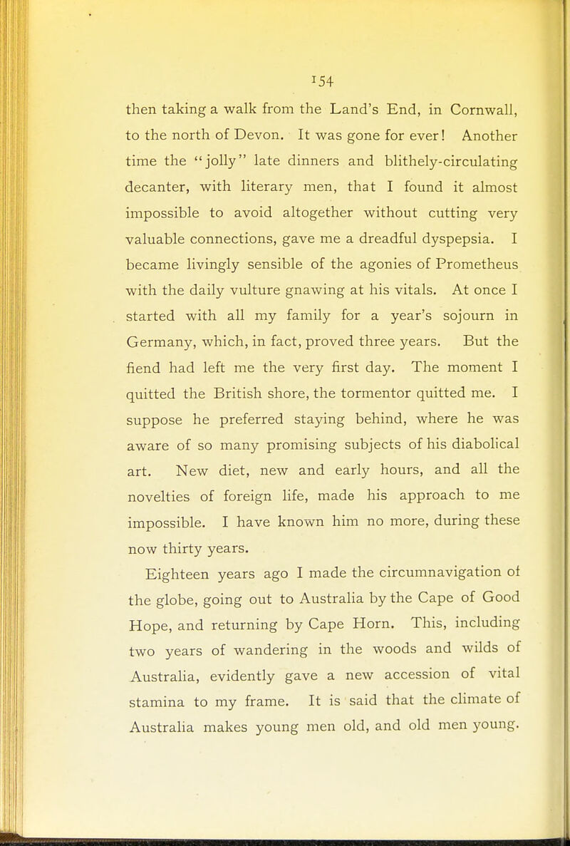 *54 then taking a walk from the Land's End, in Cornwall, to the north of Devon. It was gone for ever! Another time the jolly late dinners and blithely-circulating decanter, with literary men, that I found it almost impossible to avoid altogether without cutting very valuable connections, gave me a dreadful dyspepsia. I became livingly sensible of the agonies of Prometheus with the daily vulture gnawing at his vitals. At once I started with all my family for a year's sojourn in Germany, which, in fact, proved three years. But the fiend had left me the very first day. The moment I quitted the British shore, the tormentor quitted me. I suppose he preferred staying behind, where he was aware of so many promising subjects of his diabolical art. New diet, new and early hours, and all the novelties of foreign life, made his approach to me impossible. I have known him no more, during these now thirty years. Eighteen years ago I made the circumnavigation of the globe, going out to Australia by the Cape of Good Hope, and returning by Cape Horn. This, including two years of wandering in the woods and wilds of Australia, evidently gave a new accession of vital stamina to my frame. It is said that the climate of Australia makes young men old, and old men young.