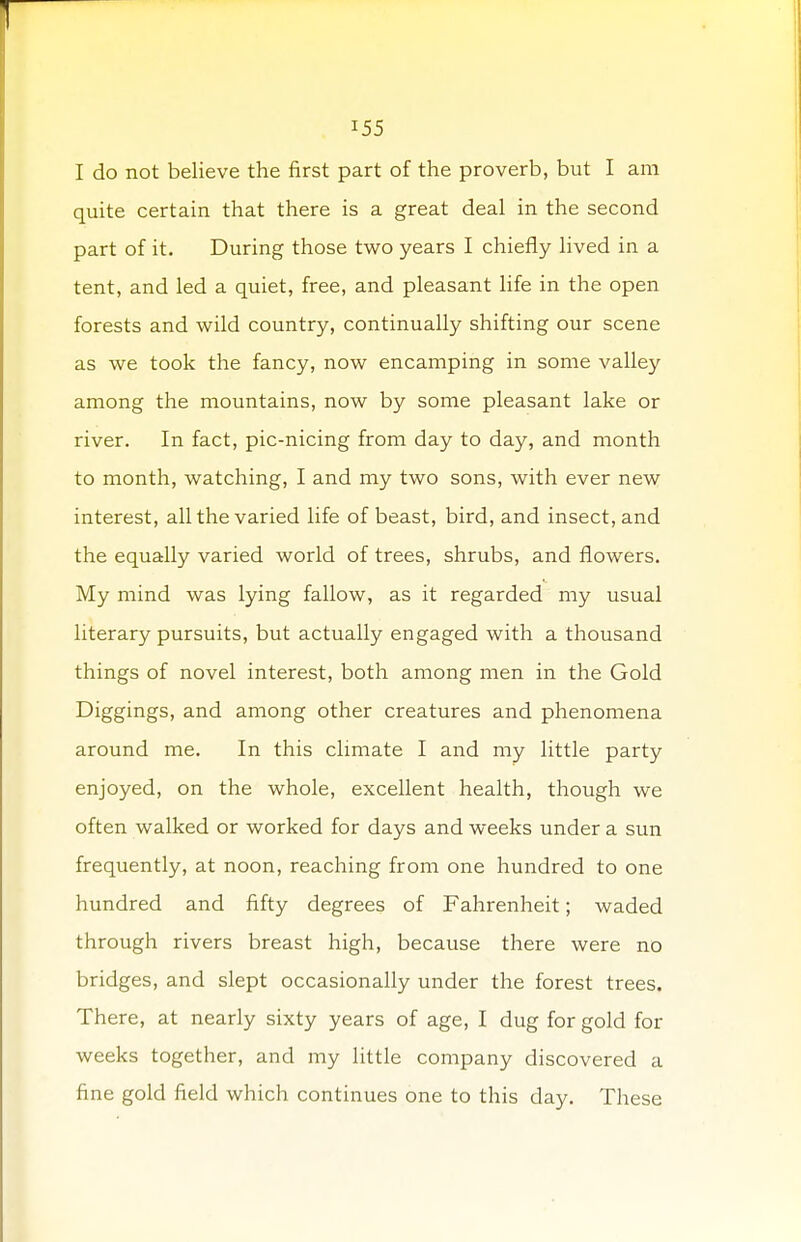 I do not believe the first part of the proverb, but I am quite certain that there is a great deal in the second part of it. During those two years I chiefly lived in a tent, and led a quiet, free, and pleasant life in the open forests and wild country, continually shifting our scene as we took the fancy, now encamping in some valley among the mountains, now by some pleasant lake or river. In fact, pic-nicing from day to day, and month to month, watching, I and my two sons, with ever new interest, all the varied life of beast, bird, and insect, and the equally varied world of trees, shrubs, and flowers. My mind was lying fallow, as it regarded my usual literary pursuits, but actually engaged with a thousand things of novel interest, both among men in the Gold Diggings, and among other creatures and phenomena around me. In this climate I and my little party enjoyed, on the whole, excellent health, though we often walked or worked for days and weeks under a sun frequently, at noon, reaching from one hundred to one hundred and fifty degrees of Fahrenheit; waded through rivers breast high, because there were no bridges, and slept occasionally under the forest trees. There, at nearly sixty years of age, I dug for gold for weeks together, and my little company discovered a fine gold field which continues one to this day. These