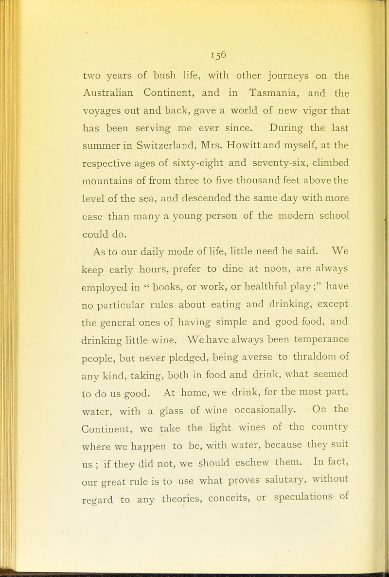 two years of bush life, with other journeys on the Australian Continent, and in Tasmania, and the voyages out and back, gave a world of new vigor that has been serving me ever since. During the last summer in Switzerland, Mrs. Howitt and myself, at the respective ages of sixty-eight and seventy-six, climbed mountains of from three to five thousand feet above the level of the sea, and descended the same day with more ease than many a young person of the modern school could do. As to our daily mode of life, little need be said. We keep early hours, prefer to dine at noon, are always employed in  books, or work, or healthful play; have no particular rules about eating and drinking, except the general ones of having simple and good food, and drinking little wine. We have always been temperance people, but never pledged, being averse to thraldom of any kind, taking, both in food and drink, what seemed to do us good. At home, we drink, for the most part, water, with a glass of wine occasionally. On the Continent, we take the light wines of the country where we happen to be, with water, because they suit us ; if they did not, we should eschew them. In fact, our great rule is to use what proves salutary, without regard to any theories, conceits, or speculations of