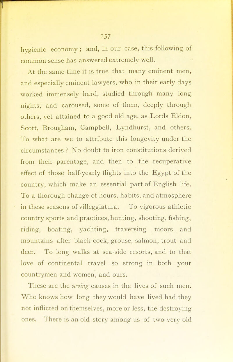 hygienic economy ; and, in our case, this following of common sense has answered extremely well. At the same time it is true that many eminent men, and especially eminent lawyers, who in their early days worked immensely hard, studied through many long nights, and caroused, some of them, deeply through others, yet attained to a good old age, as Lords Eldon, Scott, Brougham, Campbell, Lyndhurst, and others. To what are we to attribute this longevity under the circumstances ? No doubt to iron constitutions derived from their parentage, and then to the recuperative effect of those half-yearly flights into the Egypt of the country, which make an essential part of English life. To a thorough change of hours, habits, and atmosphere in these seasons of villeggiatura. To vigorous athletic country sports and practices, hunting, shooting, fishing, riding, boating, yachting, traversing moors and mountains after black-cock, grouse, salmon, trout and deer. To long walks at sea-side resorts, and to that love of continental travel so strong in both your countrymen and women, and ours. These are the saving causes in the lives of such men. Who knows how long they would have lived had they not inflicted on themselves, more or less, the destroying ones. There is an old story among us of two very old