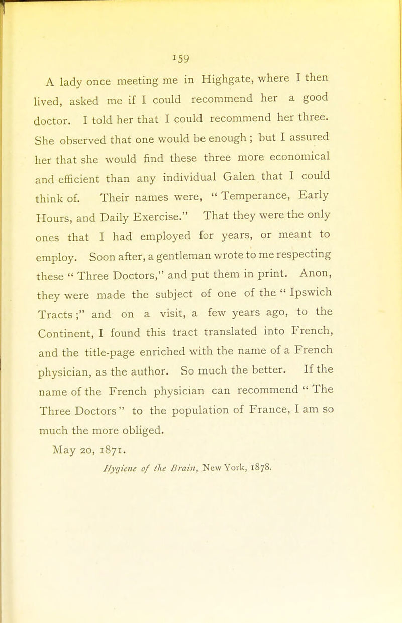 A lady once meeting me in Highgate, where I then lived, asked me if I could recommend her a good doctor. I told her that I could recommend her three. She observed that one would be enough ; but I assured her that she would find these three more economical and efficient than any individual Galen that I could think of. Their names were,  Temperance, Early Hours, and Daily Exercise. That they were the only ones that I had employed for years, or meant to employ. Soon after, a gentleman wrote to me respecting these  Three Doctors, and put them in print. Anon, they were made the subject of one of the  Ipswich Tracts; and on a visit, a few years ago, to the Continent, I found this tract translated into French, and the title-page enriched with the name of a French physician, as the author. So much the better. If the name of the French physician can recommend  The Three Doctors to the population of France, I am so much the more obliged. May 20, 1871. Hygiene of the Drain, New York, 187S.