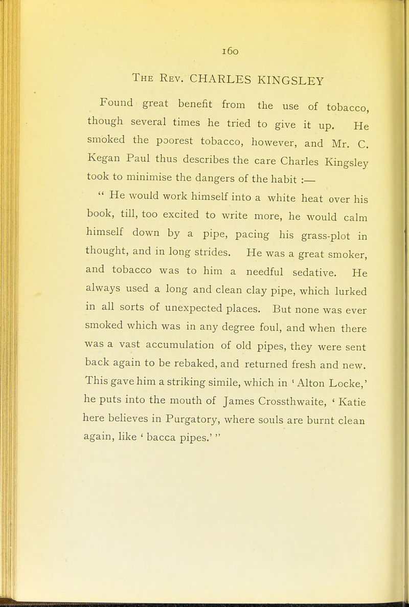 i6o The Rev. CHARLES KINGSLEY Found great benefit from the use of tobacco, though several times he tried to give it up. He smoked the poorest tobacco, however, and Mr. C. Kegan Paul thus describes the care Charles Kingsley took to minimise the dangers of the habit :  He would work himself into a white heat over his book, till, too excited to write more, he would calm himself down by a pipe, pacing his grass-plot in thought, and in long strides. He was a great smoker, and tobacco was to him a needful sedative. He always used a long and clean clay pipe, which lurked in all sorts of unexpected places. But none was ever smoked which was in any degree foul, and when there was a vast accumulation of old pipes, they were sent back again to be rebaked, and returned fresh and new. This gave him a striking simile, which in 1 Alton Locke,' he puts into the mouth of James Crossthwaite, 1 Katie here believes in Purgatory, where souls are burnt clean again, like ' bacca pipes.' 