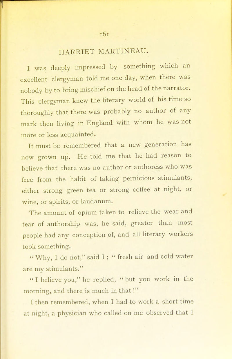 HARRIET MARTINEAU. I was deeply impressed by something which an excellent clergyman told me one day, when there was nobody by to bring mischief on the head of the narrator. This clergyman knew the literary world of his time so thoroughly that there was probably no author of any mark then living in England with whom he was not more or less acquainted. It must be remembered that a new generation has now grown up. He told me that he had reason to believe that there was no author or authoress who was free from the habit of taking pernicious stimulants, either strong green tea or strong coffee at night, or wine, or spirits, or laudanum. The amount of opium taken to relieve the wear and tear of authorship was, he said, greater than most people had any conception of, and all literary workers took something.  Why, I do not, said I ;  fresh air and cold water are my stimulants.  I believe you, he replied,  but you work in the morning, and there is much in that ! I then remembered, when I had to work a short time at night, a physician who called on me observed that I