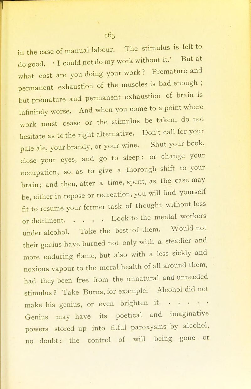 in the case of manual labour. The stimulus is felt to do good. ' 1 could not do my work without it.' But at what cost are you doing your work? Premature and permanent exhaustion of the muscles is bad enough ; but premature and permanent exhaustion of brain is infinitely worse. And when you come to a point where work must cease or the stimulus be taken, do not hesitate as to the right alternative. Don't call for your pale ale, your brandy, or your wine. Shut your book, close your eyes, and go to sleep: or change your occupation, so. as to give a thorough shift to your brain; and then, after a time, spent, as the case may be, either in repose or recreation, you will find yourself fit to resume your former task of thought without loss or detriment Look to the mental workers under alcohol. Take the best of them. Would not their genius have burned not only with a steadier and more enduring flame, but also with a less sickly and noxious vapour to the moral health of all around them, had they been free from the unnatural and unneeded stimulus ? Take Burns, for example. Alcohol did not make his genius, or even brighten it Genius may have its poetical and imaginative powers stored up into fitful paroxysms by alcohol, no doubt: the control of will being gone or