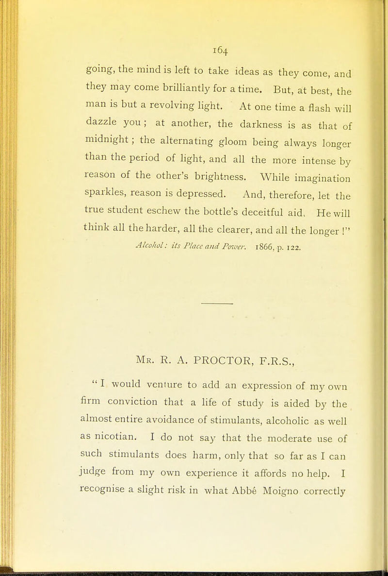 going, the mind is left to take ideas as they come, and they may come brilliantly for a time. But, at best, the man is but a revolving light. At one time a flash will dazzle you; at another, the darkness is as that of midnight; the alternating gloom being always longer than the period of light, and all the more intense by reason of the other's brightness. While imagination sparkles, reason is depressed. And, therefore, let the true student eschew the bottle's deceitful aid. He will think all the harder, all the clearer, and all the longer ! Alcohol: its Place and Power. 1866, p. 122. Mr. R. A. PROCTOR, F.R.S.,  I would veniure to add an expression of my own firm conviction that a life of study is aided by the almost entire avoidance of stimulants, alcoholic as well as nicotian. I do not say that the moderate use of such stimulants does harm, only that so far as I can judge from my own experience it affords no help. I recognise a slight risk in what Abbe Moigno correctly
