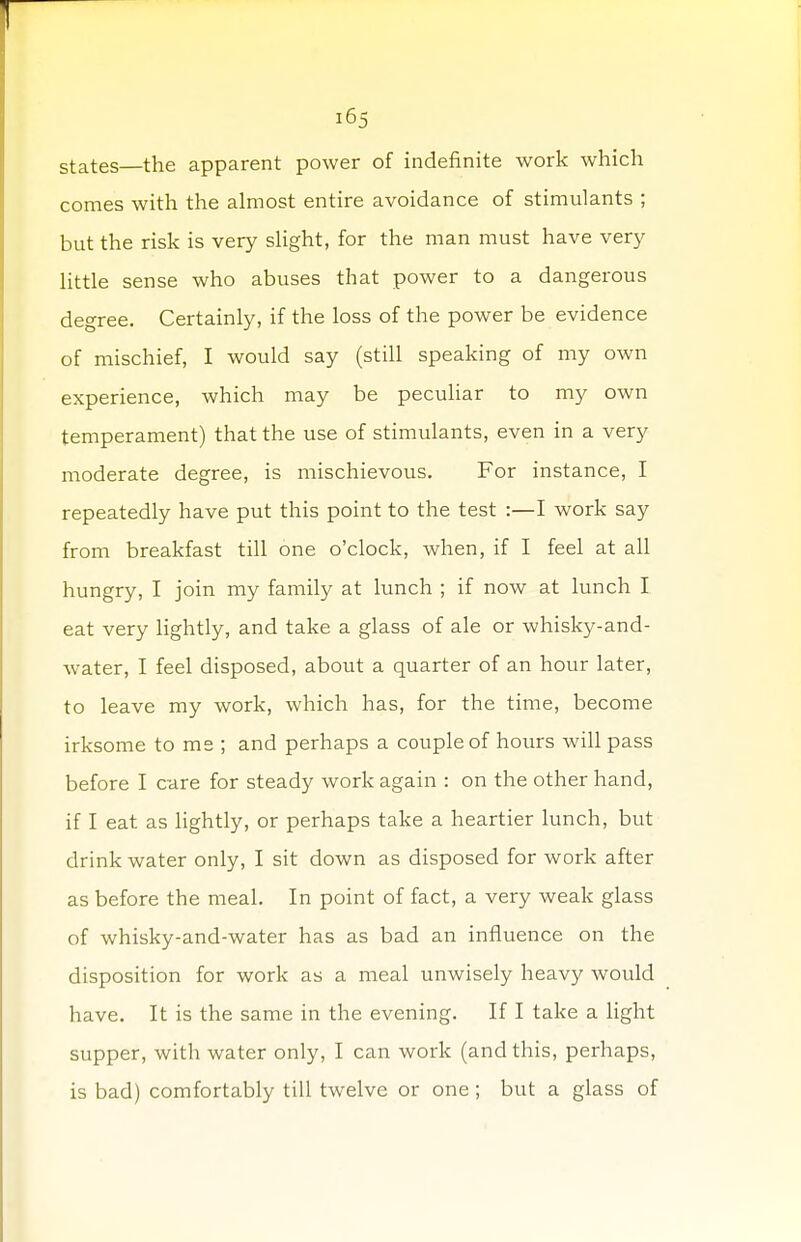 states—the apparent power of indefinite work which comes with the almost entire avoidance of stimulants ; but the risk is very slight, for the man must have very little sense who abuses that power to a dangerous degree. Certainly, if the loss of the power be evidence of mischief, I would say (still speaking of my own experience, which may be peculiar to my own temperament) that the use of stimulants, even in a very moderate degree, is mischievous. For instance, I repeatedly have put this point to the test :—I work say from breakfast till one o'clock, when, if I feel at all hungry, I join my family at lunch ; if now at lunch I eat very lightly, and take a glass of ale or whisky-and- water, I feel disposed, about a quarter of an hour later, to leave my work, which has, for the time, become irksome to me ; and perhaps a couple of hours will pass before I care for steady work again : on the other hand, if I eat as lightly, or perhaps take a heartier lunch, but drink water only, I sit down as disposed for work after as before the meal. In point of fact, a very weak glass of whisky-and-water has as bad an influence on the disposition for work as a meal unwisely heavy would have. It is the same in the evening. If I take a light supper, with water only, I can work (and this, perhaps, is bad) comfortably till twelve or one; but a glass of