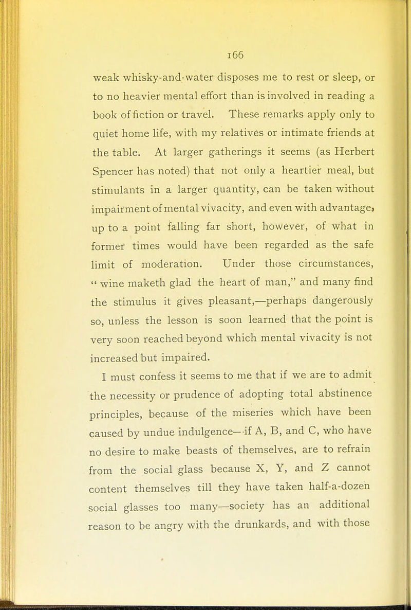 weak whisky-and-water disposes me to rest or sleep, or to no heavier mental effort than is involved in reading a book of fiction or travel. These remarks apply only to quiet home life, with my relatives or intimate friends at the table. At larger gatherings it seems (as Herbert Spencer has noted) that not only a heartier meal, but stimulants in a larger quantity, can be taken without impairment of mental vivacity, and even with advantage} up to a point falling far short, however, of what in former times would have been regarded as the safe limit of moderation. Under those circumstances,  wine maketh glad the heart of man, and many find the stimulus it gives pleasant,—perhaps dangerously so, unless the lesson is soon learned that the point is very soon reached beyond which mental vivacity is not increased but impaired. I must confess it seems to me that if we are to admit the necessity or prudence of adopting total abstinence principles, because of the miseries which have been caused by undue indulgence—if A, B, and C, who have no desire to make beasts of themselves, are to refrain from the social glass because X, Y, and Z cannot content themselves till they have taken half-a-dozen social glasses too many—society has an additional reason to be angry with the drunkards, and with those