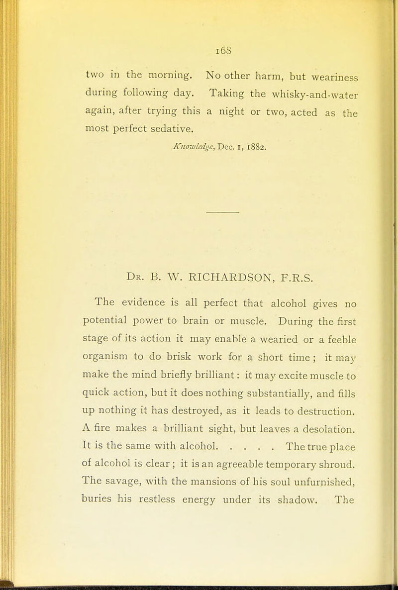 two in the morning. No other harm, but weariness during following day. Taking the whisky-and-water again, after trying this a night or two, acted as the most perfect sedative. Knowledge, Dec. I, 1882. Dr. B. W. RICHARDSON, F.R.S. The evidence is all perfect that alcohol gives no potential power to brain or muscle. During the first stage of its action it may enable a wearied or a feeble organism to do brisk work for a short time ; it may make the mind briefly brilliant: it may excite muscle to quick action, but it does nothing substantially, and fills up nothing it has destroyed, as it leads to destruction. A fire makes a brilliant sight, but leaves a desolation. It is the same with alcohol The true place of alcohol is clear ; it is an agreeable temporary shroud. The savage, with the mansions of his soul unfurnished, buries his restless energy under its shadow. The