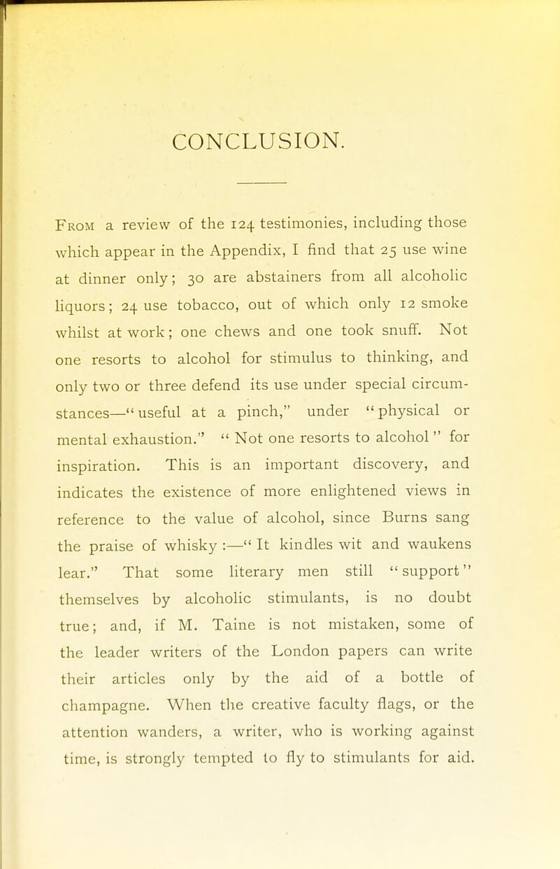 From a review of the 124 testimonies, including those which appear in the Appendix, I find that 25 use wine at dinner only; 30 are abstainers from all alcoholic liquors; 24 use tobacco, out of which only 12 smoke whilst at work; one chews and one took snuff. Not one resorts to alcohol for stimulus to thinking, and only two or three defend its use under special circum- stances—  useful at a pinch, under physical or mental exhaustion.  Not one resorts to alcohol  for inspiration. This is an important discovery, and indicates the existence of more enlightened views in reference to the value of alcohol, since Burns sang the praise of whisky :— It kindles wit and waukens lear. That some literary men still support themselves by alcoholic stimulants, is no doubt true; and, if M. Taine is not mistaken, some of the leader writers of the London papers can write their articles only by the aid of a bottle of champagne. When the creative faculty flags, or the attention wanders, a writer, who is working against time, is strongly tempted to fly to stimulants for aid.