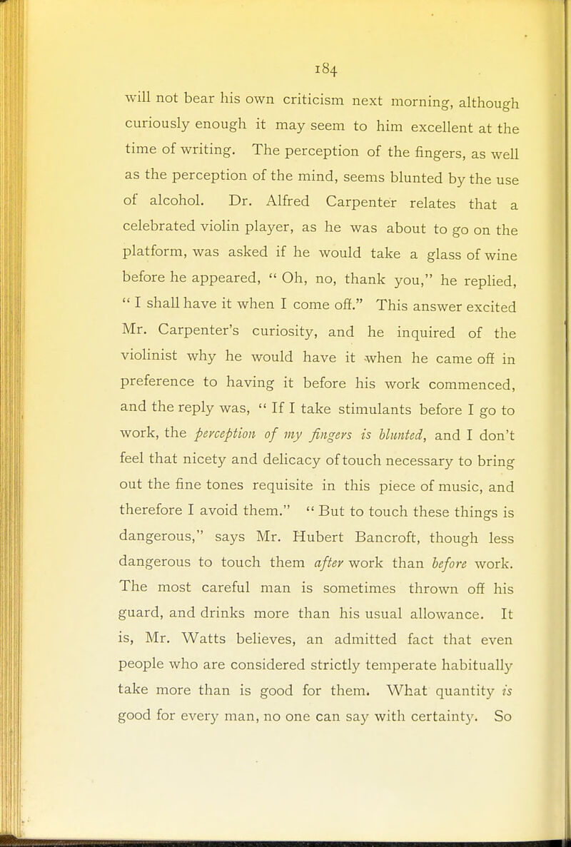 will not bear his own criticism next morning, although curiously enough it may seem to him excellent at the time of writing. The perception of the fingers, as well as the perception of the mind, seems blunted by the use of alcohol. Dr. Alfred Carpenter relates that a celebrated violin player, as he was about to go on the platform, was asked if he would take a glass of wine before he appeared,  Oh, no, thank you, he replied,  I shall have it when I come off. This answer excited Mr. Carpenter's curiosity, and he inquired of the violinist why he would have it when he came off in preference to having it before his work commenced, and the reply was,  If I take stimulants before I go to work, the perception of my fingers is blunted, and I don't feel that nicety and delicacy of touch necessary to bring out the fine tones requisite in this piece of music, and therefore I avoid them.  But to touch these things is dangerous, says Mr. Hubert Bancroft, though less dangerous to touch them after work than before work. The most careful man is sometimes thrown off his guard, and drinks more than his usual allowance. It is, Mr. Watts believes, an admitted fact that even people who are considered strictly temperate habitually take more than is good for them. What quantity is good for every man, no one can say with certainty. So