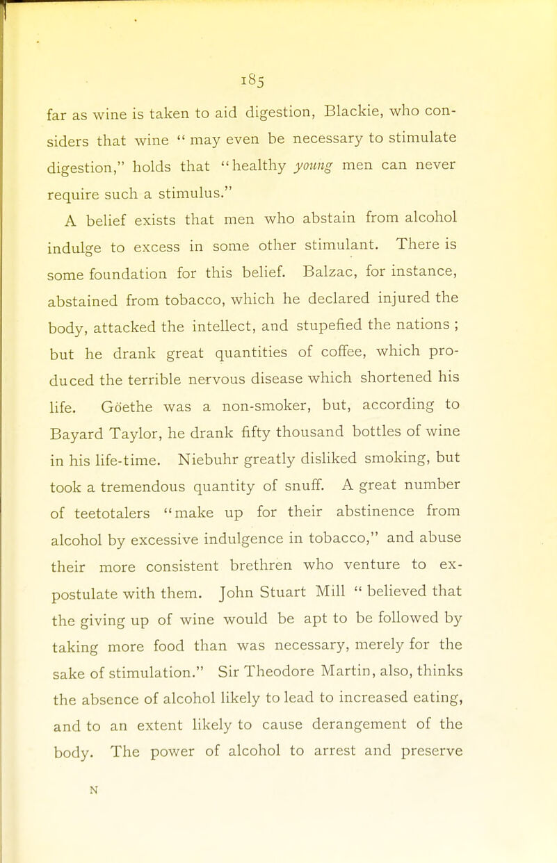far as wine is taken to aid digestion, Blackie, who con- siders that wine  may even be necessary to stimulate digestion, holds that healthy young men can never require such a stimulus. A belief exists that men who abstain from alcohol indulge to excess in some other stimulant. There is some foundation for this belief. Balzac, for instance, abstained from tobacco, which he declared injured the body, attacked the intellect, and stupefied the nations ; but he drank great quantities of coffee, which pro- duced the terrible nervous disease which shortened his life. Goethe was a non-smoker, but, according to Bayard Taylor, he drank fifty thousand bottles of wine in his life-time. Niebuhr greatly disliked smoking, but took a tremendous quantity of snuff. A great number of teetotalers make up for their abstinence from alcohol by excessive indulgence in tobacco, and abuse their more consistent brethren who venture to ex- postulate with them. John Stuart Mill  believed that the giving up of wine would be apt to be followed by taking more food than was necessary, merely for the sake of stimulation. Sir Theodore Martin, also, thinks the absence of alcohol likely to lead to increased eating, and to an extent likely to cause derangement of the body. The power of alcohol to arrest and preserve N