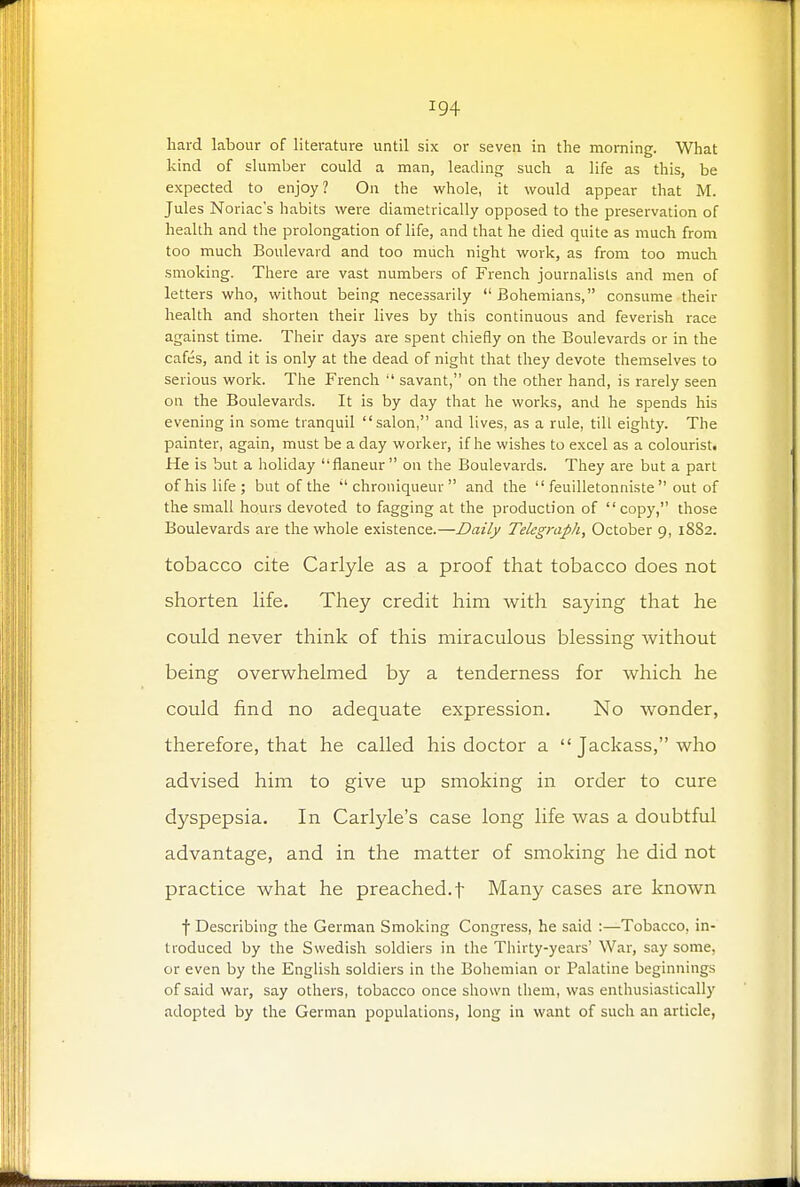 hard labour of literature until six or seven in the morning. What kind of slumber could a man, leading such a life as this, be expected to enjoy? On the whole, it would appear that M. Jules Noriac's habits were diametrically opposed to the preservation of health and the prolongation of life, and that he died quite as much from too much Boulevard and too much night work, as from too much smoking. There are vast numbers of French journalists and men of letters who, without being necessarily Bohemians, consume their health and shorten their lives by this continuous and feverish race against time. Their days are spent chiefly on the Boulevards or in the cafes, and it is only at the dead of night that they devote themselves to serious work. The French  savant, on the other hand, is rarely seen on the Boulevards. It is by day that he works, and he spends his evening in some tranquil salon, and lives, as a rule, till eighty. The painter, again, must be a day worker, if he wishes to excel as a colourist. He is but a holiday flaneur on the Boulevards. They are but a part of his life; but of the  chroniqueur  and the  feuilletonniste  out of the small hours devoted to fagging at the production of copy, those Boulevards are the whole existence.—Daily Telegraph, October 9, 1882. tobacco cite Carlyle as a proof that tobacco does not shorten life. They credit him with saying that he could never think of this miraculous blessing without being overwhelmed by a tenderness for which he could find no adequate expression. No wonder, therefore, that he called his doctor a  Jackass, who advised him to give up smoking in order to cure dyspepsia. In Carlyle's case long life was a doubtful advantage, and in the matter of smoking he did not practice what he preached, f Many cases are known f Describing the German Smoking Congress, he said :—Tobacco, in- troduced by the Swedish soldiers in the Thirty-years' War, say some, or even by the English soldiers in the Bohemian or Palatine beginnings of said war, say others, tobacco once shown them, was enthusiastically adopted by the German populations, long in want of such an article,