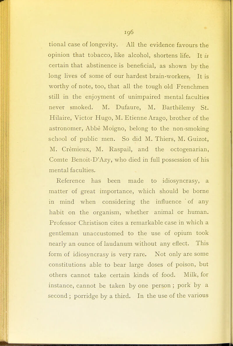 ig6 tional case of longevity. All the evidence favours the opinion that tobacco, like alcohol, shortens life. It is certain that abstinence is beneficial, as shown by the long lives of some of our hardest brain-workers. It is worthy of note, too, that all the tough old Frenchmen still in the enjoyment of unimpaired mental faculties never smoked. M. Dufaure, M. Barthelemy St. Hilaire, Victor Hugo, M. Etienne Arago, brother of the astronomer, Abbe Moigno, belong to the non-smoking school of public men. So did M. Thiers, M. Guizot, M. Cremieux, M. Raspail, and the octogenarian, Comte Benoit-D'Azy, who died in full possession of his mental faculties. Reference has been made to idiosyncrasy, a matter of great importance, which should be borne in mind when considering the influence of any habit on the organism, whether animal or human. Professor Christison cites a remarkable case in which a gentleman unaccustomed to the use of opium took nearly an ounce of laudanum without any effect. This form of idiosyncrasy is very rare. Not only are some constitutions able to bear large doses of poison, but others cannot take certain kinds of food. Milk, for instance, cannot be taken by one person ; pork by a second ; porridge by a third. In the use of the various