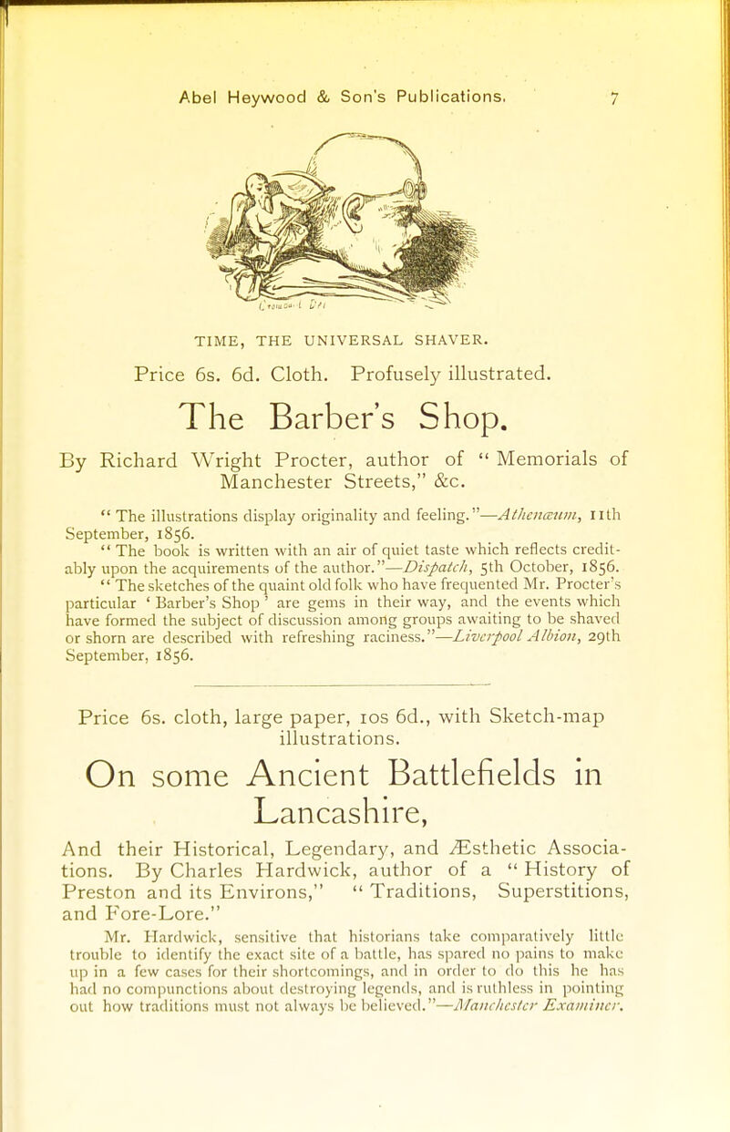 TIME, THE UNIVERSAL SHAVER. Price 6s. 6d. Cloth. Profusely illustrated. The Barber's Shop. By Richard Wright Procter, author of  Memorials of Manchester Streets, &c.  The illustrations display originality and feeling.—Athenmum, nth September, 1856.  The book is written with an air of quiet taste which reflects credit- ably upon the acquirements of the author.—Dispatch, 5th October, 1856.  The sketches of the quaint old folk who have frequented Mr. Procter's particular ' Barber's Shop ' are gems in their way, and the events which have formed the subject of discussion among groups awaiting to be shaved or shorn are described with refreshing raciness.—Liverpool Albion, 29th September, 1856. Price 6s. cloth, large paper, 10s 6d., with Sketch-map illustrations. On some Ancient Battlefields in Lancashire, And their Historical, Legendary, and ^Esthetic Associa- tions. By Charles Hardwick, author of a  History of Preston and its Environs,  Traditions, Superstitions, and Fore-Lore. Mr. Hardwick, sensitive that historians take comparatively little trouble to identify the exact site of a battle, has spared no pains to make up in a few cases for their shortcomings, and in order to do this he has had no compunctions about destroying legends, and is ruthless in pointing out how traditions must not always be believed.—Manchester Examiner.