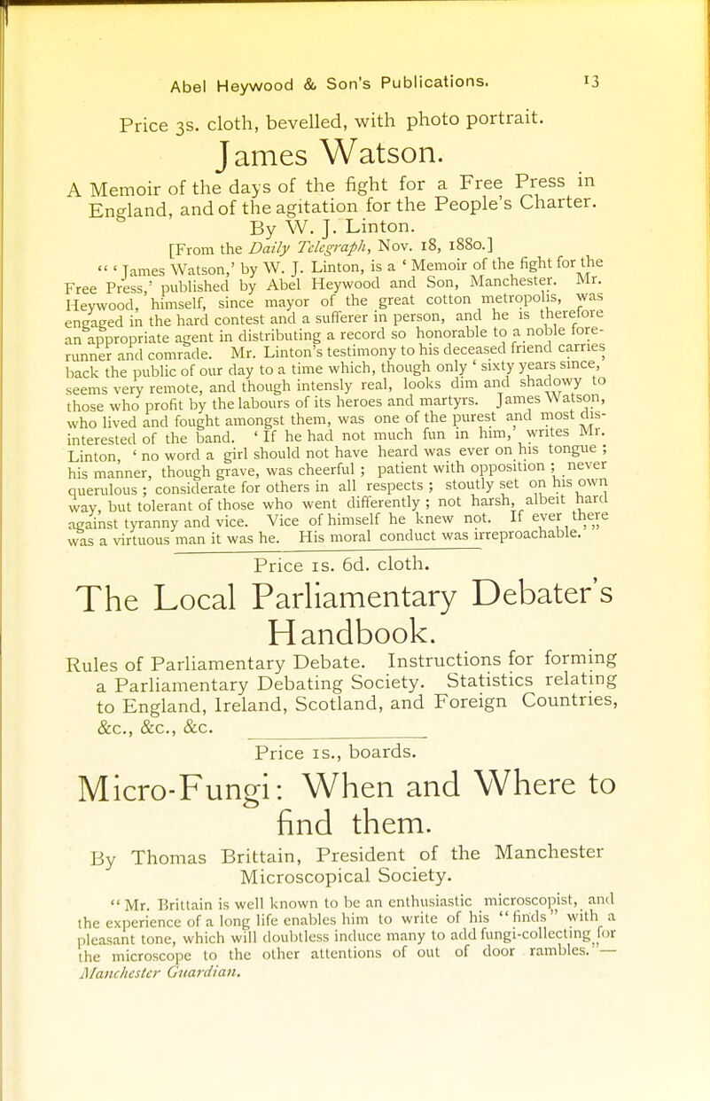 Price 3s. cloth, bevelled, with photo portrait. James Watson. A Memoir of the days of the fight for a Free Press in England, and of the agitation for the People's Charter. By W. J. Linton. [From the Daily Telegraph, Nov. 18, 1880.]  ' Tames Watson,' by W. J. Linton, is a ' Memoir of the fight for the Free Press,' published by Abel Heywood and Son, Manchester. Mr. Heywood, himself, since mayor of the great cotton metropolis, was engaged in the hard contest and a sufferer in person, and he is therefore an appropriate agent in distributing a record so honorable to a noble fore- runner and comrade. Mr. Linton's testimony to his deceased friend carries back the public of our day to a time which, though only ' sixty years since, seems very remote, and though intensly real, looks dim and shadowy to those who profit by the labours of its heroes and martyrs. James Watson, who lived and fought amongst them, was one of the purest and most dis- interested of the band. ' If he had not much fun m him, writes Mr. Linton ' no word a girl should not have heard was ever on his tongue ; his manner, though grave, was cheerful ; patient with opposition ; never querulous; considerate for others in all respects; stoutly set on his own way but tolerant of those who went differently; not harsh, albeit hard against tyranny and vice. Vice of himself he knew not. If ever there was a virtuous man it was he. His moral conduct was irreproachable. Price is. 6d. cloth. The Local Parliamentary Debater's Handbook. Rules of Parliamentary Debate. Instructions for forming a Parliamentary Debating Society. Statistics relating to England, Ireland, Scotland, and Foreign Countries, &c, Sec, &c. . Price is., boards. Micro-Fungi: When and Where to find them. By Thomas Brittain, President of the Manchester Microscopical Society.  Mr. Brittain is well known to be an enthusiastic microscopist, and the experience of a long life enables him to write of his finds with a pleasant tone, which will doubtless induce many to add fungi-collecting for the microscope to the other attentions of out of door rambles. — Manchester Guardian.