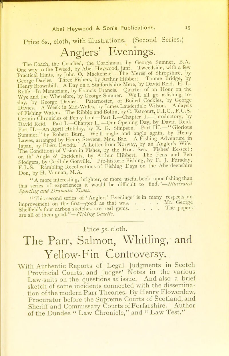 Price 6s., cloth, with illustrations. (Second Series.) Anders' Evenings. The Coach, the Coached, the Coachman, by George Sumner, B. A. One way to the Tweed, by Abel Heywood, junr. Tweedside, with a few Practical Hints, by John O. Mackenzie. The Meres of Shropshire, by George Davies. Three Fishers, by Arthur Hibbert. Toome Bridge, by Henry Brownbill. A Day on a Staffordshire Mere, by David Reid. H. L. Rolfe—In Memoriam, by Francis Francis. Quarter of an Hour on the Wye and the Wherefore, by George Sumner. We'll all go a-fishmg to- day by George Davies. Paternoster, or Boiled Cockles, by George Davies A Week in Mid-Wales, by James Lauderdale Wilson. Anlaysis of Fishing Waters—The Ribble and Bollin, by C. Estcourt, F.I.C., F.C.S. Certain Chronicles of Pen-y-bont—Part I.—Chapter I.— Intoductory, by David Reid. Part I.—Chapter II.—Our Opening Day, by David Reid. Part II—An April Holiday, by E. G. Simpson. Part III.— Glorious Summer. by Robert Burn. We'll angle and angle again, by Henry Lawes arranged by Henry Stevens, Mus. Bac. A Fishing Adventure m Tapan 'by Eberu Ewodu. A Letter from Norway, by an Angler's Wife. The Conditions of Vision in Fishes, by the Hon. Sec. Fishes' Ee-seet; or, fh' Angle o' Incidents, by Arthur Hibbert. The Fens and Fen Slodgers, by Cecil de Gonville. Pre-historic Fishing, by F. J. Faraday, F.L.S. Rambling Recollections of Fishing Days on the Aberdeenshire Don, by H. Vannan, M.A.  A more interesting, brighter, or more useful book upon fishing than this series of experiences it would be difficult to find.—Illustrated Sporting and Dramatic Times.  This second series of ' Anglers' Evenings ' is in many respects an improvement on the first—good as that was Mr. George Sheffield's four carbon sketches are real gems The papers are all of them good.— Fishing Gazette. Price 5s. cloth. The Parr, Salmon, Whitling, and Yellow-Fin Controversy. With Authentic Reports of Legal Judgments in Scotch Provincial Courts, and Judges' Notes in the various Law-suits on the questions at issue. And also a brief sketch of some incidents connected with the dissemina- tion of the modern Parr Theories. By Henry Flowerdew, Procurator before the Supreme Courts of Scotland, and Sheriff and Commissary Courts of Forfarshire. Author of the Dundee  Law Chronicle, and  Law Test.