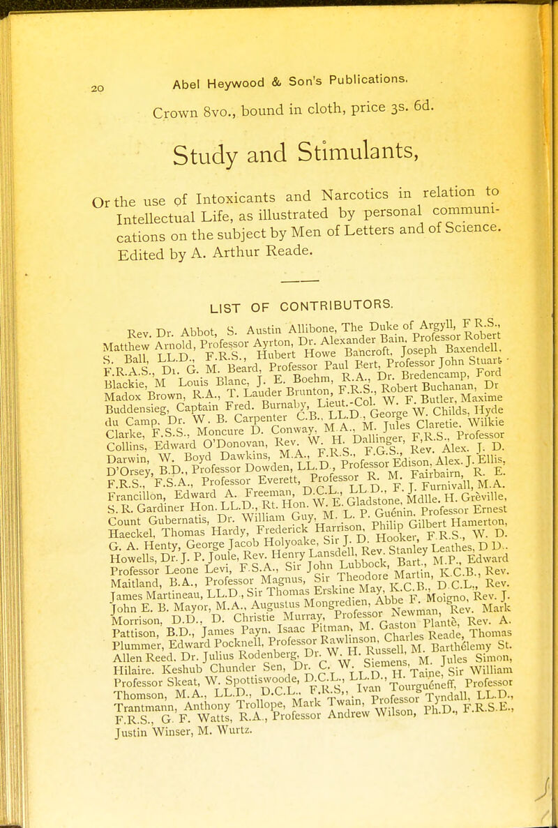 Crown 8vo., bound in cloth, price 3s. 6d. Study and Stimulants, Or the use of Intoxicants and Narcotics in relation to Intellectual Life, as illustrated by personal communi- cations on the subject by Men of Letters and of Science. Edited by A. Arthur Reade. LIST OF CONTRIBUTORS. pPv TV Abbot S Austin Allibone, The Duke of Argyll, FR.S., Blackie, M Louis Blanc J. ' ' ^ Robert Buchanan, Dr Madox Brown, U, T. Lauder BruntonJAJ, Bucte , Buddensieg, Captain Fred. Burnaby, Lieut.-Col. W. ., du Camp. Dr. W. B. Carpenter C.B., LL.D J3eo gW L- , y Clarke, F.S.S., Moncure D. Conway, M^A. M. Jules Ua« ofessor Collins, Edward O'Donovan, Rev W H. Dalhn er, y D Darwin W. Boyd Dawkms M.A FR.S^ J^^;^. j.JEnis> D'Orsey, B.D Professor Dowden LDD Professor Ldi^o^ j r £ F. R.S., F.S.A., Professor Everett, Professor K. M. purmvaii M.A. Francillon Edward A Freeman D^C L LLU^ R ^ S.R. Gardiner Hon. LL.D., Kt. Jrion. vv. ^ v-> r - • Professor Ernest Count Gubernatis, Dr. William Guy, .M. L. P. Guen.n. Prole^ Haeckel, Thomas Hardy Frederick Harmon^ P^>P s , w. D. G. A. Henty, George Jacob Holyoake, Sir J. ^ Hooke. f i , Howells, Dr. J. P. Joule, Rev. Henry Lansdell Rev Stanley Lea: ^ Professor Leone Levi, F.S.A., Sir John Lubbock Bart.MU£ Maitland, B.A., Professor Magnus, Sir Theodore Martin, ^ , James Martineau, LL.D, Sir Thomas Evskn e May KCK^^ £ john E. B. Mayor, M.A Augustus M°nBr££^ Mark Morrison, D.D., D. Christie Murray ^^^^p^nte, Rev. A. Pattison, B.D., James Payn. Isaac Pitman M Gaston na , ^ Plummer, Edward Pocknel , Professor Rawlins on Chailes Kea , Allen Reed. Dr. Julius Rodenberg, Dr. W. H. Russdl, M B. ^ Hilaire. Keshub Chunder ^n, Dr. C. W. Swmens, i j Professor Skeat, W. Spottxswoode, D CX., LL.D., H. ^ Thomson, M.A., LL.D., D.C.L.. b/^s.*Vp' fPSS0? Tyndall, LL.D., Trantmann, Anthony Trollope, Mark Tw«n, ^e^oi 1 F.R.S.E., F.R.S., G. F. Watts, R.A., Professor Andrew Wilson, 1 n.u., Justin Winser, M. Wurtz.