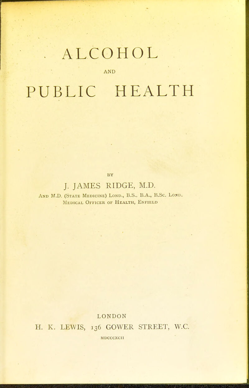 AND PUBLIC HEALTH BY J. JAMES RIDGE, M.D. And M.D. (State Medicine) Lond., B.S., B.A., B.Sc. Lond. Medical Officer of Health, Enfield LONDON H. K. LEWIS, 136 GOWER STREET, W.C. WDCCCXCI