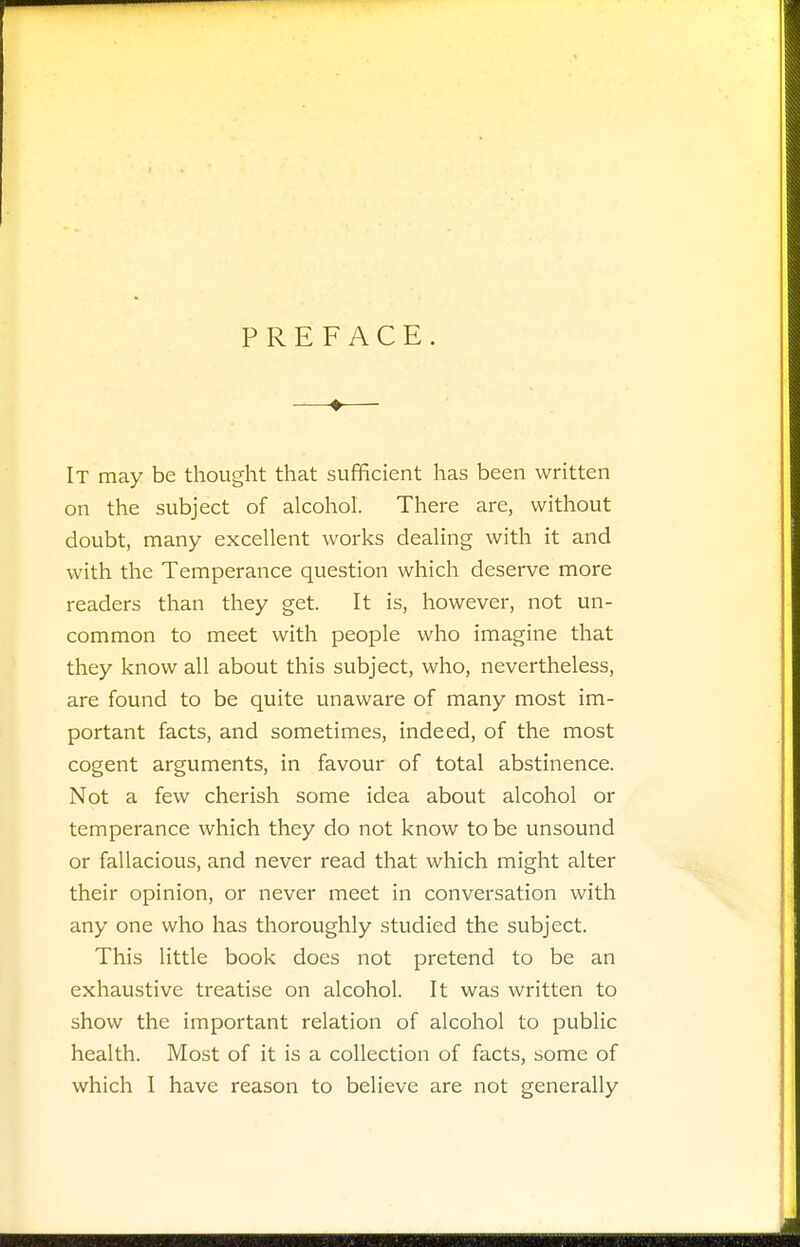 PREFACE. —♦— It may be thought that sufficient has been written on the subject of alcohol. There are, without doubt, many excellent works dealing with it and with the Temperance question which deserve more readers than they get. It is, however, not un- common to meet with people who imagine that they know all about this subject, who, nevertheless, are found to be quite unaware of many most im- portant facts, and sometimes, indeed, of the most cogent arguments, in favour of total abstinence. Not a few cherish some idea about alcohol or temperance which they do not know to be unsound or fallacious, and never read that which might alter their opinion, or never meet in conversation with any one who has thoroughly studied the subject. This little book does not pretend to be an exhaustive treatise on alcohol. It was written to show the important relation of alcohol to public health. Most of it is a collection of facts, some of which I have reason to believe are not generally