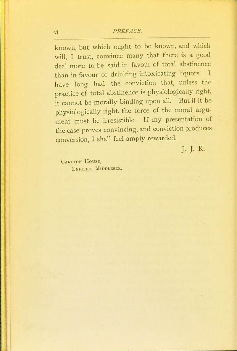 known, but which ought to be known, and which will, I trust, convince many that there is a good deal more to be said in favour of total abstinence than in favour of drinking intoxicating liquors. I have long had the conviction that, unless the practice of total abstinence is physiologically right, it cannot be morally binding upon all. But if it be physiologically right, the force of the moral argu- ment must be irresistible. If my presentation of the case proves convincing, and conviction produces conversion, I shall feel amply rewarded. J. J. R. Carlton House, Enfield, Middlesex.
