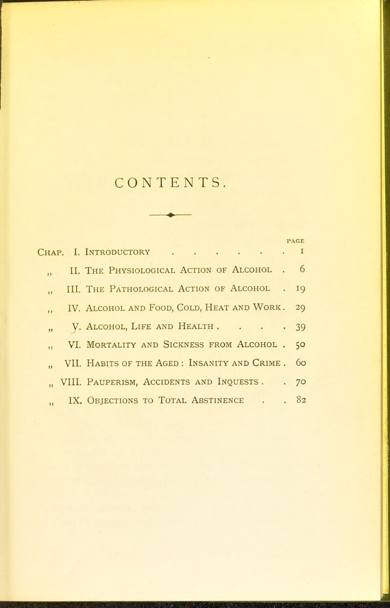 CONTENTS. PAGE Chap. I. Introductory i „ II. The Physiological Action of Alcohol . 6 „ III. The Pathological Action of Alcohol . 19 „ IV. Alcohol and Food, Cold, Heat and Work . 29 „ V. Alcohol, Life and Health . . . -39 ,, VI. Mortality and Sickness from Alcohol . 50 „ VII. Habits of the Aged : Insanity and Crime . 60 „ VIII. Pauperism, Accidents and Inquests . . 70 „ IX. Objections to Total Abstinence . . 82