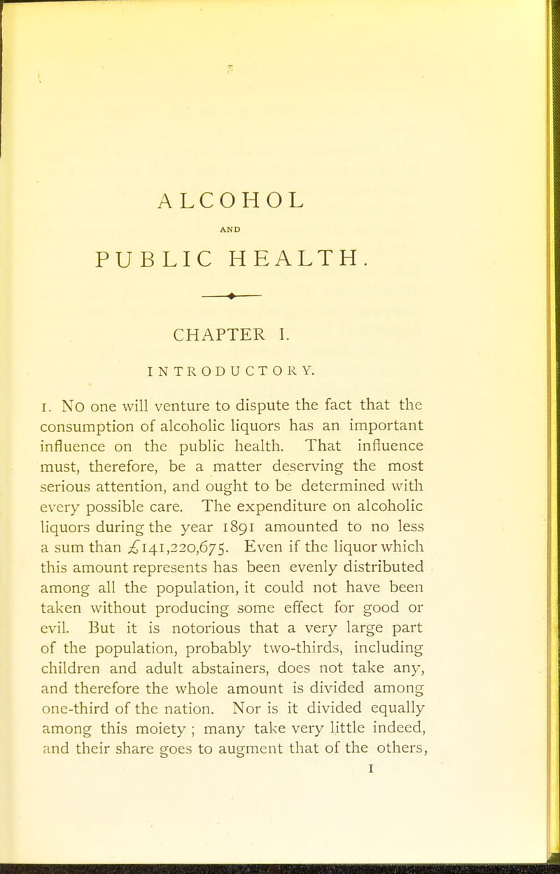 ALCOHOL AND PUBLIC HEALTH. —♦— CHAPTER I. INTRODUCTORY. I. NO one will venture to dispute the fact that the consumption of alcoholic liquors has an important influence on the public health. That influence must, therefore, be a matter deserving the most serious attention, and ought to be determined with every possible care. The expenditure on alcoholic liquors during the year 1891 amounted to no less a sum than ^141,220,675. Even if the liquor which this amount represents has been evenly distributed among all the population, it could not have been taken without producing some effect for good or evil. But it is notorious that a very large part of the population, probably two-thirds, including children and adult abstainers, does not take any, and therefore the whole amount is divided among one-third of the nation. Nor is it divided equally among this moiety ; many take very little indeed, and their share goes to augment that of the others,