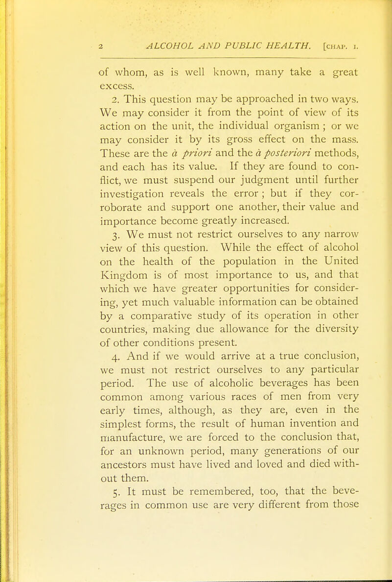 of whom, as is well known, many take a great excess. 2. This question may be approached in two ways. We may consider it from the point of view of its action on the unit, the individual organism ; or we may consider it by its gross effect on the mass. These are the a priori and the a posteriori methods, and each has its value. If they are found to con- flict, we must suspend our judgment until further investigation reveals the error ; but if they cor- roborate and support one another, their value and importance become greatly increased. 3. We must not restrict ourselves to any narrow view of this question. While the effect of alcohol on the health of the population in the United Kingdom is of most importance to us, and that which we have greater opportunities for consider- ing, yet much valuable information can be obtained by a comparative study of its operation in other countries, making due allowance for the diversity of other conditions present. 4. And if we would arrive at a true conclusion, we must not restrict ourselves to any particular period. The use of alcoholic beverages has been common among various races of men from very early times, although, as they are, even in the simplest forms, the result of human invention and manufacture, we are forced to the conclusion that, for an unknown period, many generations of our ancestors must have lived and loved and died with- out them. 5. It must be remembered, too, that the beve- rages in common use are very different from those