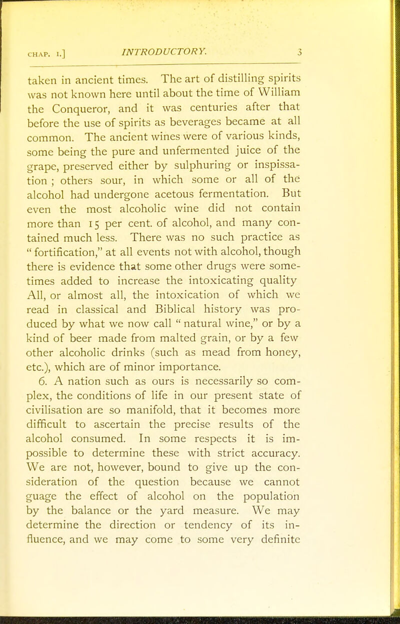 taken in ancient times. The art of distilling spirits was not known here until about the time of William the Conqueror, and it was centuries after that before the use of spirits as beverages became at all common. The ancient wines were of various kinds, some being the pure and unfermented juice of the grape, preserved either by sulphuring or inspissa- tion ; others sour, in which some or all of the alcohol had undergone acetous fermentation. But even the most alcoholic wine did not contain more than 15 per cent, of alcohol, and many con- tained much less. There was no such practice as  fortification, at all events not with alcohol, though there is evidence that some other drugs were some- times added to increase the intoxicating quality All, or almost all, the intoxication of which we read in classical and Biblical history was pro- duced by what we now call  natural wine, or by a kind of beer made from malted grain, or by a few other alcoholic drinks (such as mead from honey, etc.), which are of minor importance. 6. A nation such as ours is necessarily so com- plex, the conditions of life in our present state of civilisation are so manifold, that it becomes more difficult to ascertain the precise results of the alcohol consumed. In some respects it is im- possible to determine these with strict accuracy. We are not, however, bound to give up the con- sideration of the question because we cannot guage the effect of alcohol on the population by the balance or the yard measure. We may determine the direction or tendency of its in- fluence, and we may come to some very definite